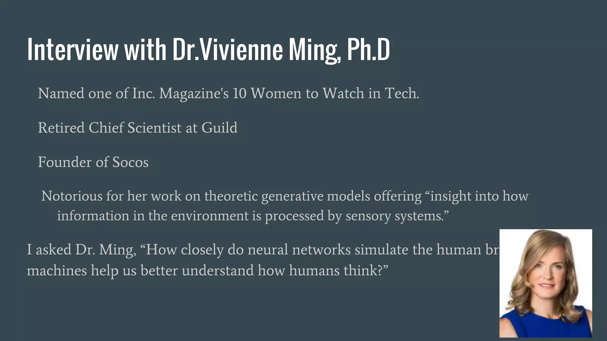 Interview with Dr.Vivienne Ming, Ph.D
Named one of Inc. Magazine's 10 Women to Watch in Tech.
Retired Chief Scientist at Guild
Founder of Socos
Notorious for her work on theoretic generative models offering “insight into how
information in the environment is processed by sensory systems.”
I asked Dr. Ming, “How closely do neural networks simulate the human brain? Will
machines help us better understand how humans think?”
 