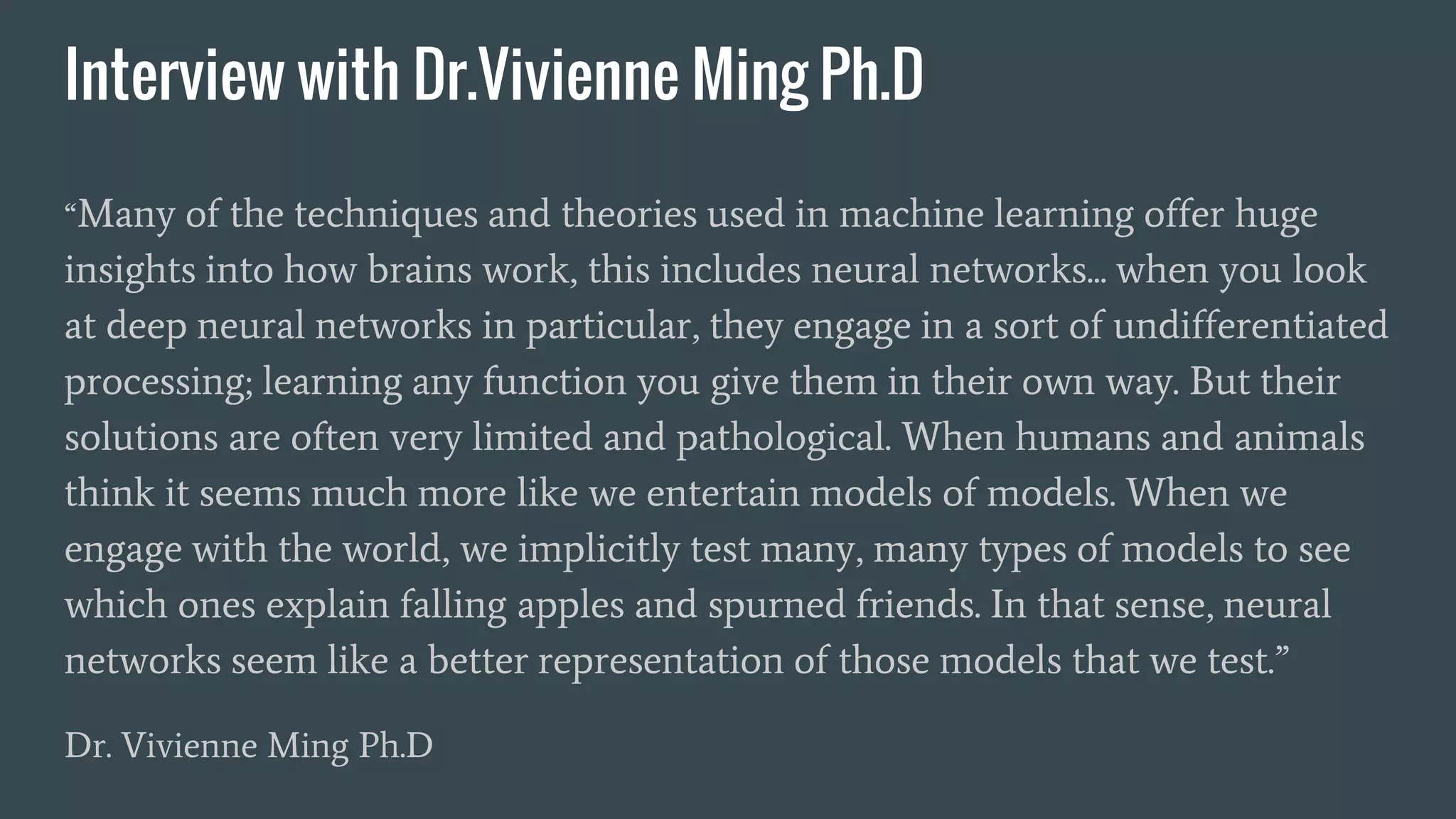Interview with Dr.Vivienne Ming Ph.D
“Many of the techniques and theories used in machine learning offer huge
insights into how brains work, this includes neural networks... when you look
at deep neural networks in particular, they engage in a sort of undifferentiated
processing; learning any function you give them in their own way. But their
solutions are often very limited and pathological. When humans and animals
think it seems much more like we entertain models of models. When we
engage with the world, we implicitly test many, many types of models to see
which ones explain falling apples and spurned friends. In that sense, neural
networks seem like a better representation of those models that we test.”
Dr. Vivienne Ming Ph.D
 