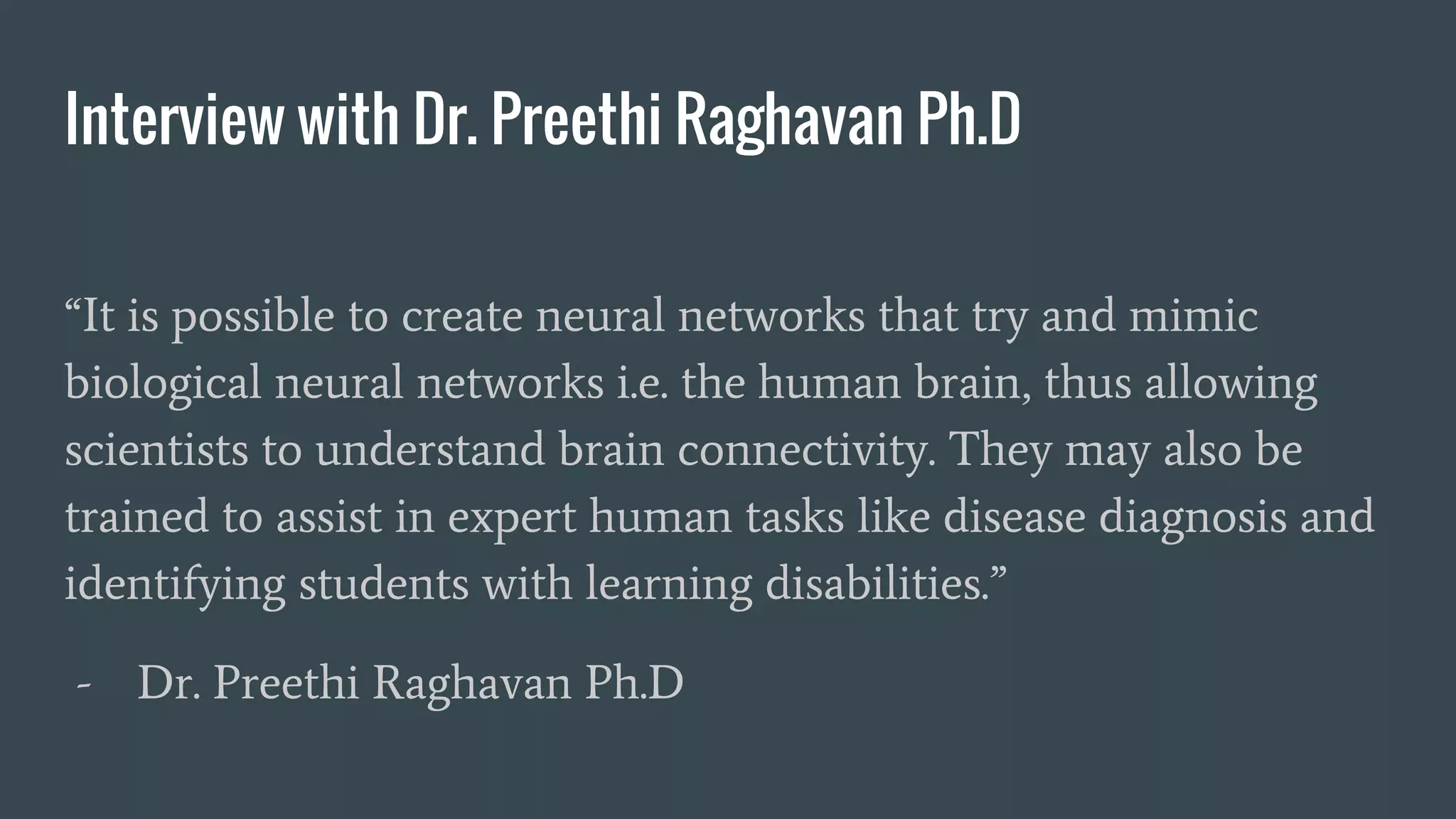 Interview with Dr. Preethi Raghavan Ph.D
“It is possible to create neural networks that try and mimic
biological neural networks i.e. the human brain, thus allowing
scientists to understand brain connectivity. They may also be
trained to assist in expert human tasks like disease diagnosis and
identifying students with learning disabilities.”
- Dr. Preethi Raghavan Ph.D
 