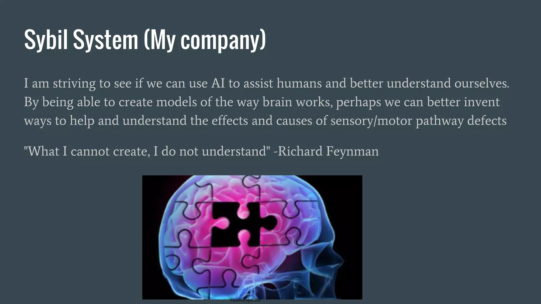 Sybil System (My company)
I am striving to see if we can use AI to assist humans and better understand ourselves.
By being able to create models of the way brain works, perhaps we can better invent
ways to help and understand the effects and causes of sensory/motor pathway defects
"What I cannot create, I do not understand" -Richard Feynman
HealthPop/CBS
 