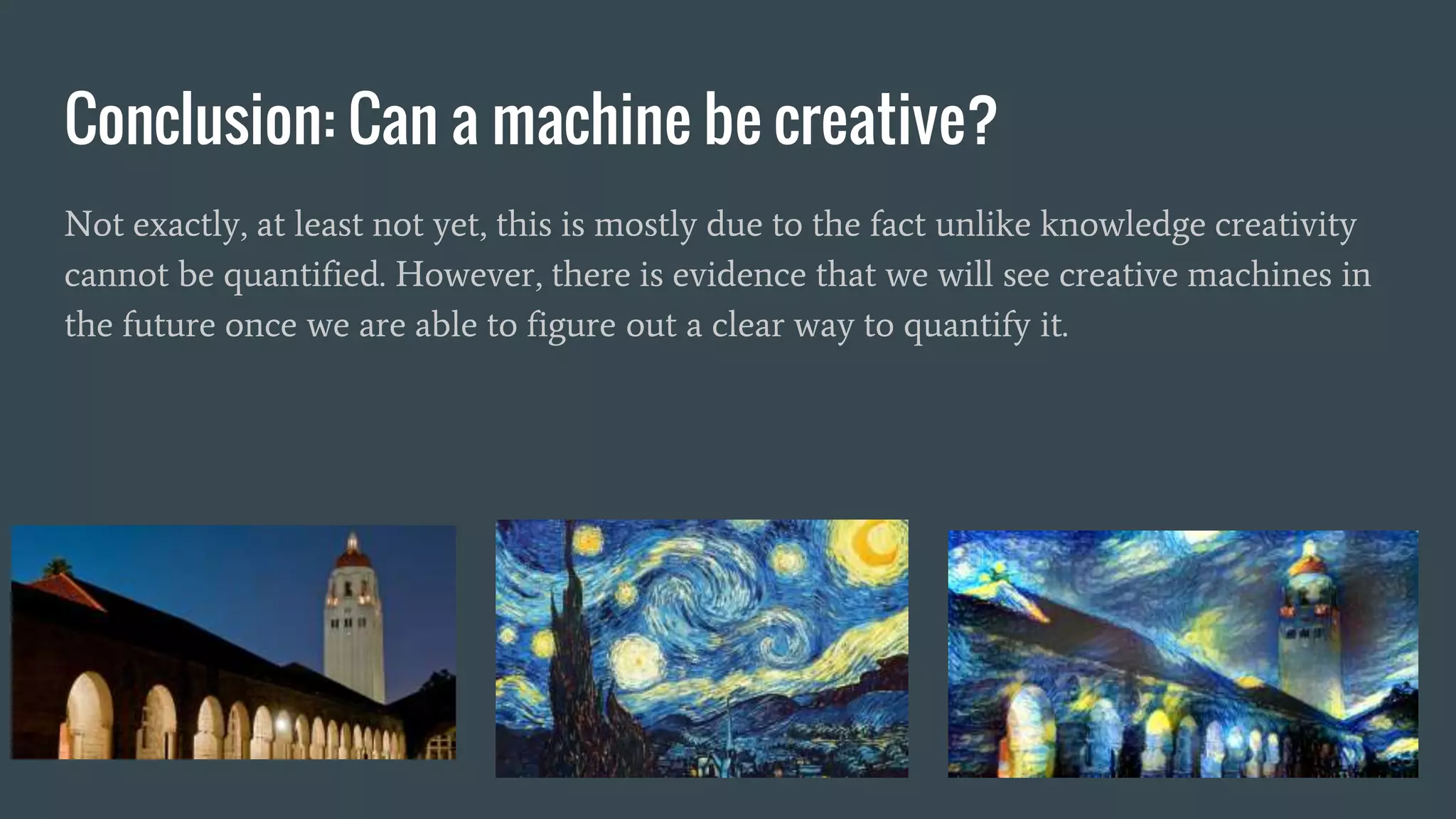 Conclusion: Can a machine be creative?
Not exactly, at least not yet, this is mostly due to the fact unlike knowledge creativity
cannot be quantified. However, there is evidence that we will see creative machines in
the future once we are able to figure out a clear way to quantify it.
 