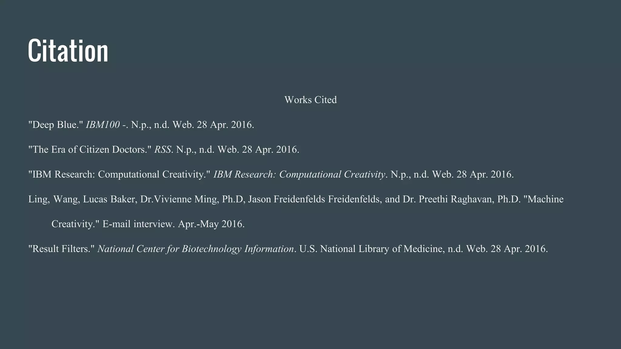 Citation
Works Cited
"Deep Blue." IBM100 -. N.p., n.d. Web. 28 Apr. 2016.
"The Era of Citizen Doctors." RSS. N.p., n.d. Web. 28 Apr. 2016.
"IBM Research: Computational Creativity." IBM Research: Computational Creativity. N.p., n.d. Web. 28 Apr. 2016.
Ling, Wang, Lucas Baker, Dr.Vivienne Ming, Ph.D, Jason Freidenfelds Freidenfelds, and Dr. Preethi Raghavan, Ph.D. "Machine
Creativity." E-mail interview. Apr.-May 2016.
"Result Filters." National Center for Biotechnology Information. U.S. National Library of Medicine, n.d. Web. 28 Apr. 2016.
 