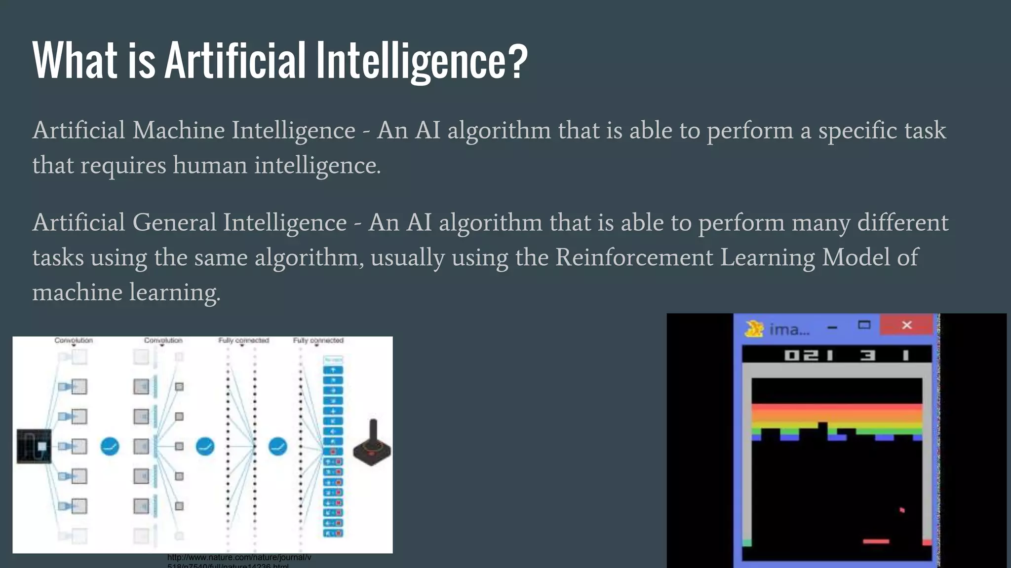 What is Artificial Intelligence?
Artificial Machine Intelligence - An AI algorithm that is able to perform a specific task
that requires human intelligence.
Artificial General Intelligence - An AI algorithm that is able to perform many different
tasks using the same algorithm, usually using the Reinforcement Learning Model of
machine learning.
http://www.nature.com/nature/journal/v
 