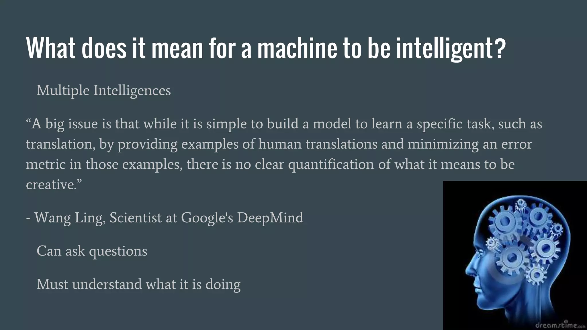 What does it mean for a machine to be intelligent?
Multiple Intelligences
“A big issue is that while it is simple to build a model to learn a specific task, such as
translation, by providing examples of human translations and minimizing an error
metric in those examples, there is no clear quantification of what it means to be
creative.”
- Wang Ling, Scientist at Google's DeepMind
Can ask questions
Must understand what it is doing
 