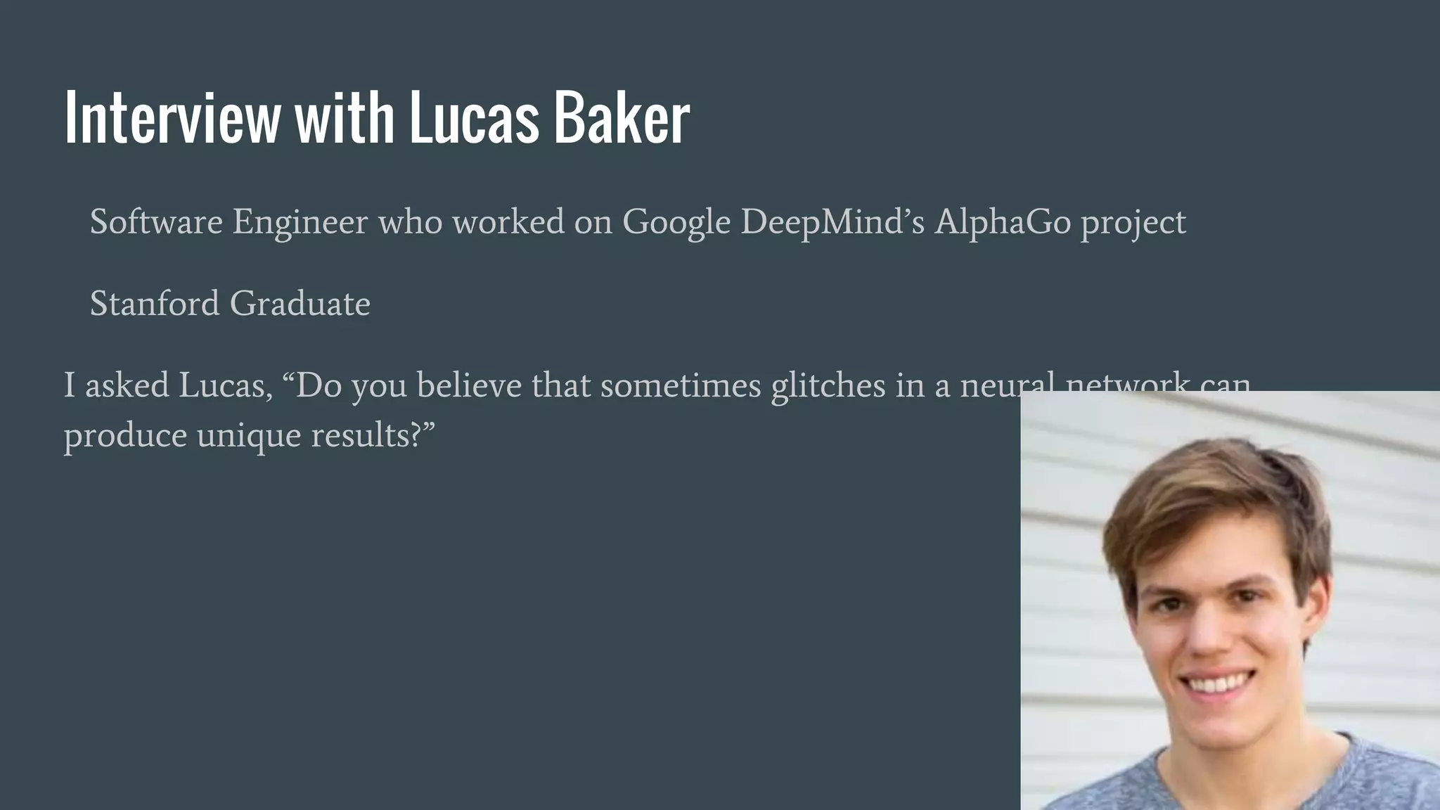 Interview with Lucas Baker
Software Engineer who worked on Google DeepMind’s AlphaGo project
Stanford Graduate
I asked Lucas, “Do you believe that sometimes glitches in a neural network can
produce unique results?”
 