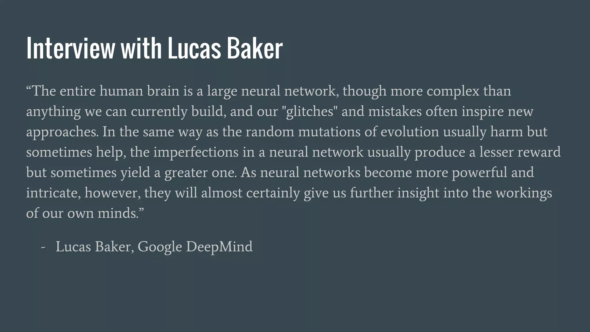 Interview with Lucas Baker
“The entire human brain is a large neural network, though more complex than
anything we can currently build, and our "glitches" and mistakes often inspire new
approaches. In the same way as the random mutations of evolution usually harm but
sometimes help, the imperfections in a neural network usually produce a lesser reward
but sometimes yield a greater one. As neural networks become more powerful and
intricate, however, they will almost certainly give us further insight into the workings
of our own minds.”
- Lucas Baker, Google DeepMind
 