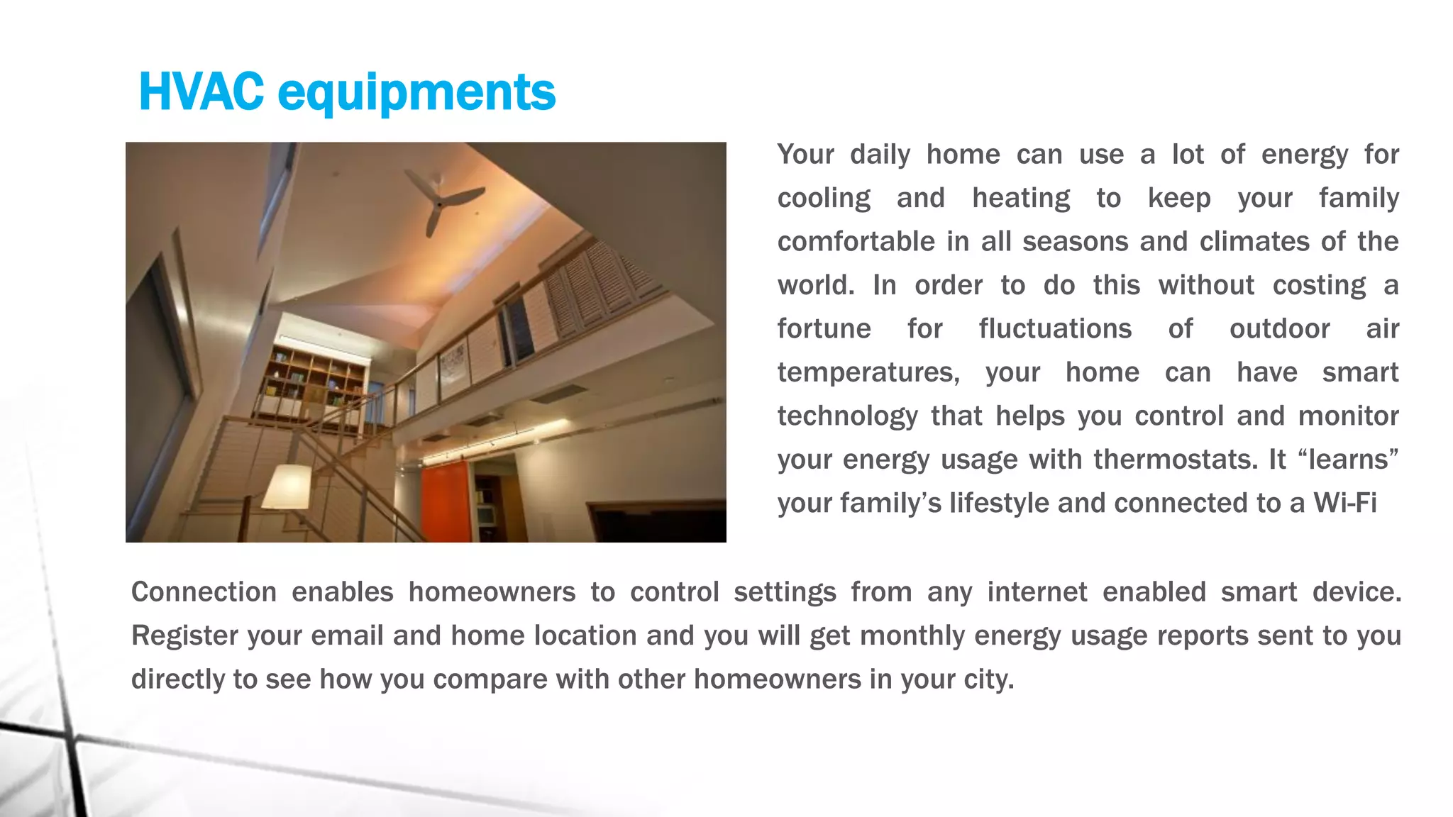 HVAC equipments
Your daily home can use a lot of energy for
cooling and heating to keep your family
comfortable in all seasons and climates of the
world. In order to do this without costing a
fortune for fluctuations of outdoor air
temperatures, your home can have smart
technology that helps you control and monitor
your energy usage with thermostats. It “learns”
your family’s lifestyle and connected to a Wi-Fi
Connection enables homeowners to control settings from any internet enabled smart device.
Register your email and home location and you will get monthly energy usage reports sent to you
directly to see how you compare with other homeowners in your city.
 