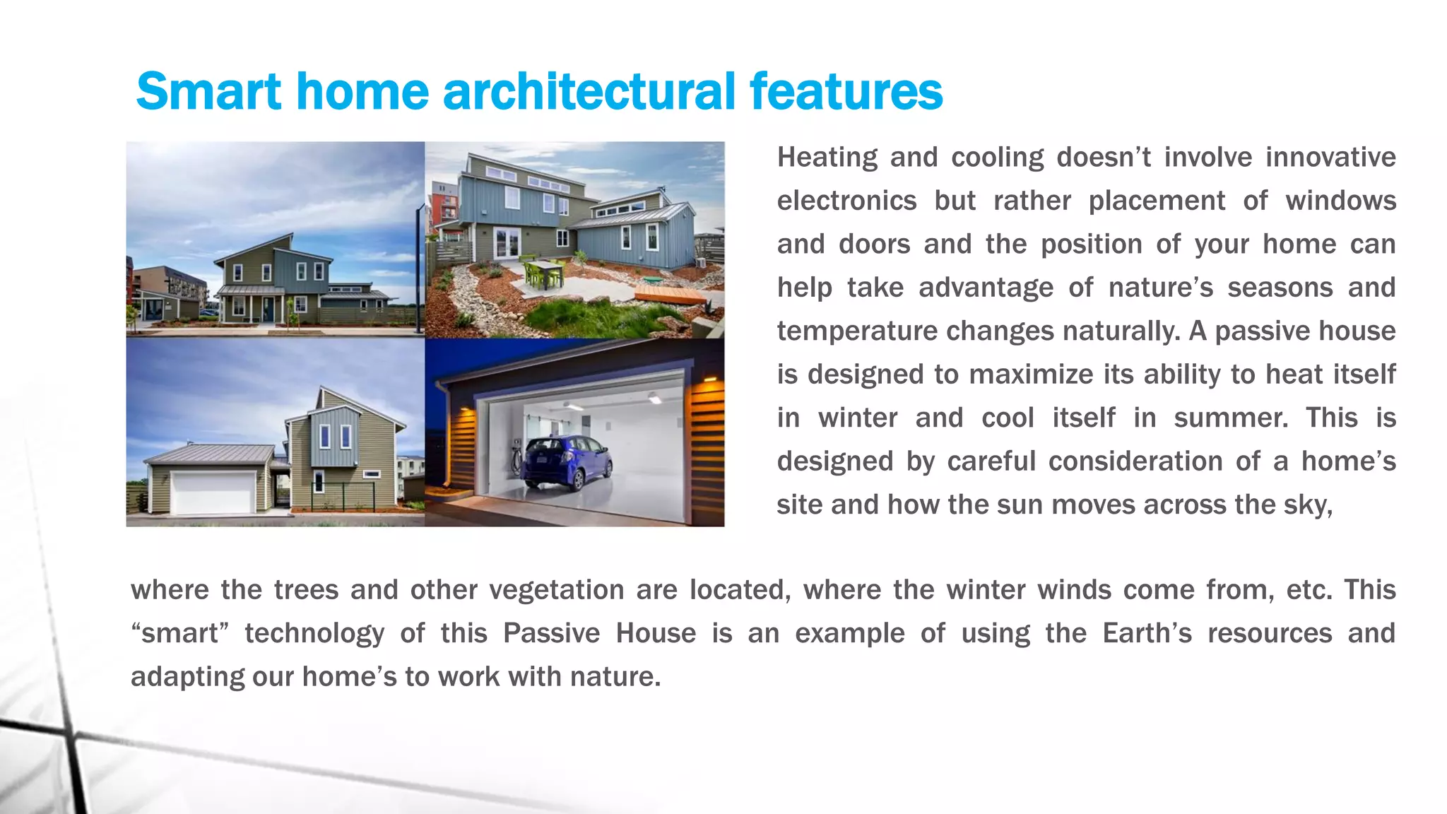 Smart home architectural features
Heating and cooling doesn’t involve innovative
electronics but rather placement of windows
and doors and the position of your home can
help take advantage of nature’s seasons and
temperature changes naturally. A passive house
is designed to maximize its ability to heat itself
in winter and cool itself in summer. This is
designed by careful consideration of a home’s
site and how the sun moves across the sky,
where the trees and other vegetation are located, where the winter winds come from, etc. This
“smart” technology of this Passive House is an example of using the Earth’s resources and
adapting our home’s to work with nature.
 