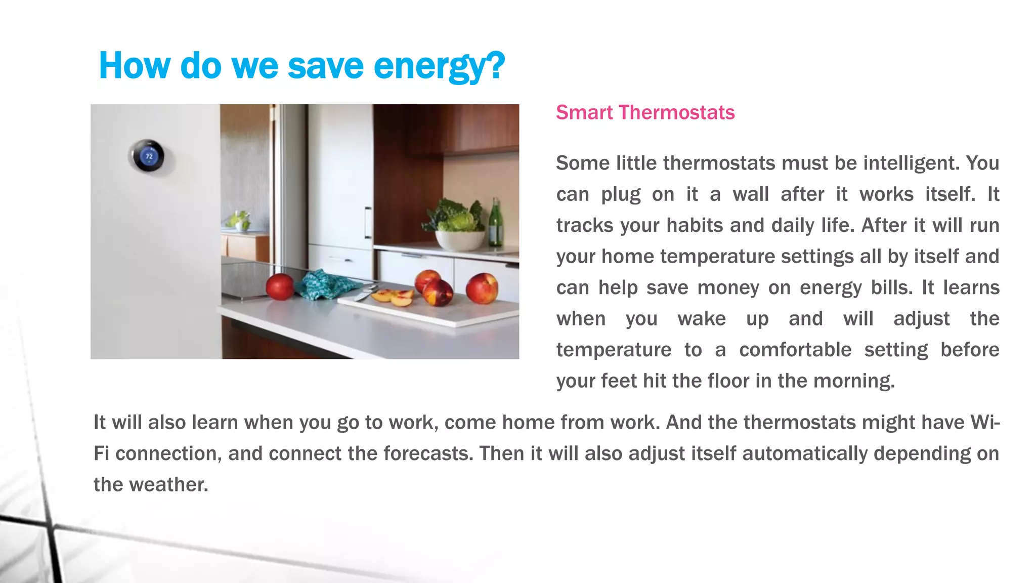 How do we save energy?
Smart Thermostats
Some little thermostats must be intelligent. You
can plug on it a wall after it works itself. It
tracks your habits and daily life. After it will run
your home temperature settings all by itself and
can help save money on energy bills. It learns
when you wake up and will adjust the
temperature to a comfortable setting before
your feet hit the floor in the morning.
It will also learn when you go to work, come home from work. And the thermostats might have Wi-
Fi connection, and connect the forecasts. Then it will also adjust itself automatically depending on
the weather.
 