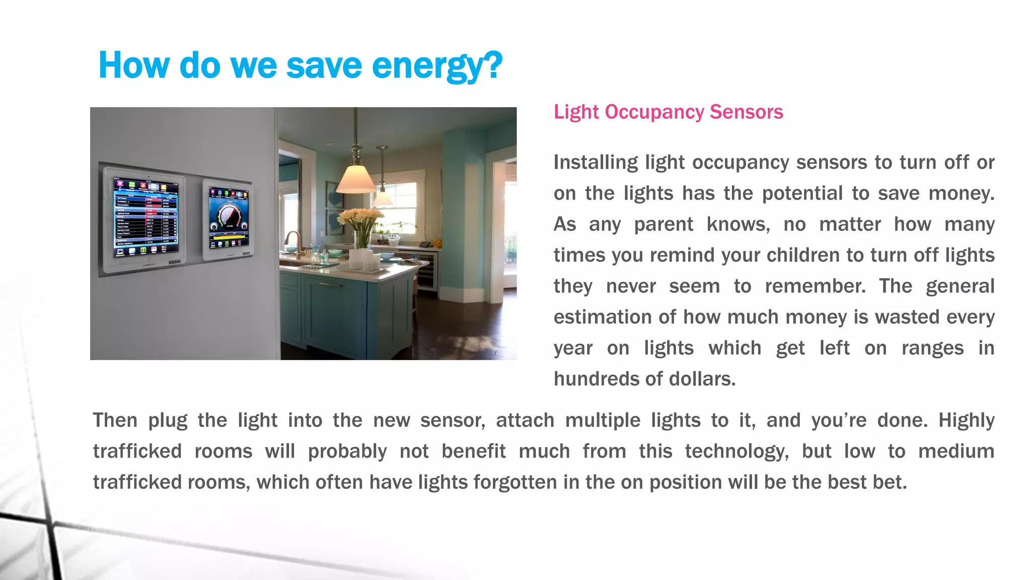 How do we save energy?
Light Occupancy Sensors
Installing light occupancy sensors to turn off or
on the lights has the potential to save money.
As any parent knows, no matter how many
times you remind your children to turn off lights
they never seem to remember. The general
estimation of how much money is wasted every
year on lights which get left on ranges in
hundreds of dollars.
Then plug the light into the new sensor, attach multiple lights to it, and you’re done. Highly
trafficked rooms will probably not benefit much from this technology, but low to medium
trafficked rooms, which often have lights forgotten in the on position will be the best bet.
 