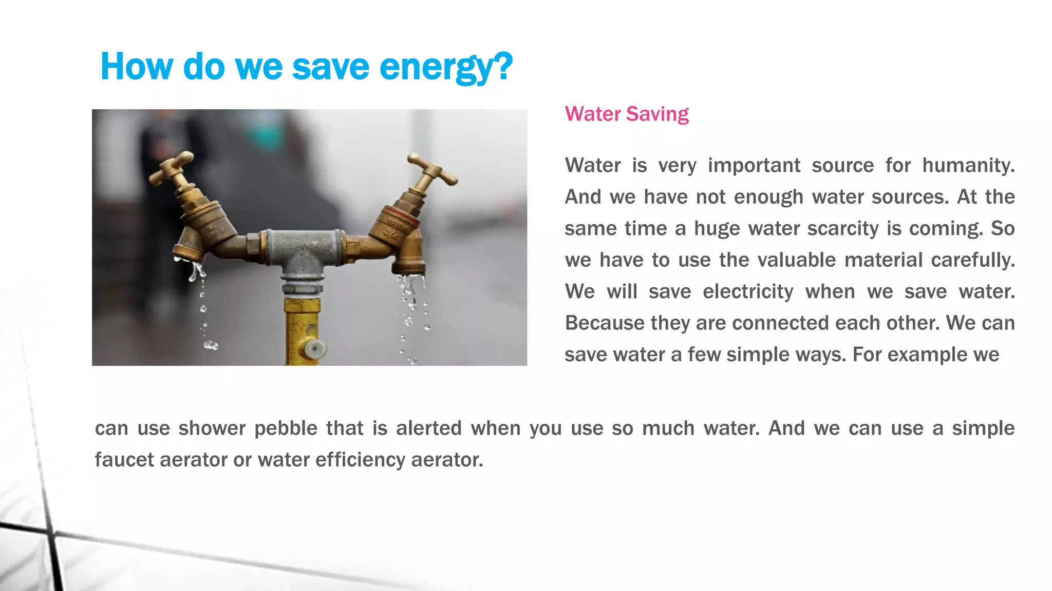 How do we save energy?
Water Saving
Water is very important source for humanity.
And we have not enough water sources. At the
same time a huge water scarcity is coming. So
we have to use the valuable material carefully.
We will save electricity when we save water.
Because they are connected each other. We can
save water a few simple ways. For example we
can use shower pebble that is alerted when you use so much water. And we can use a simple
faucet aerator or water efficiency aerator.
 
