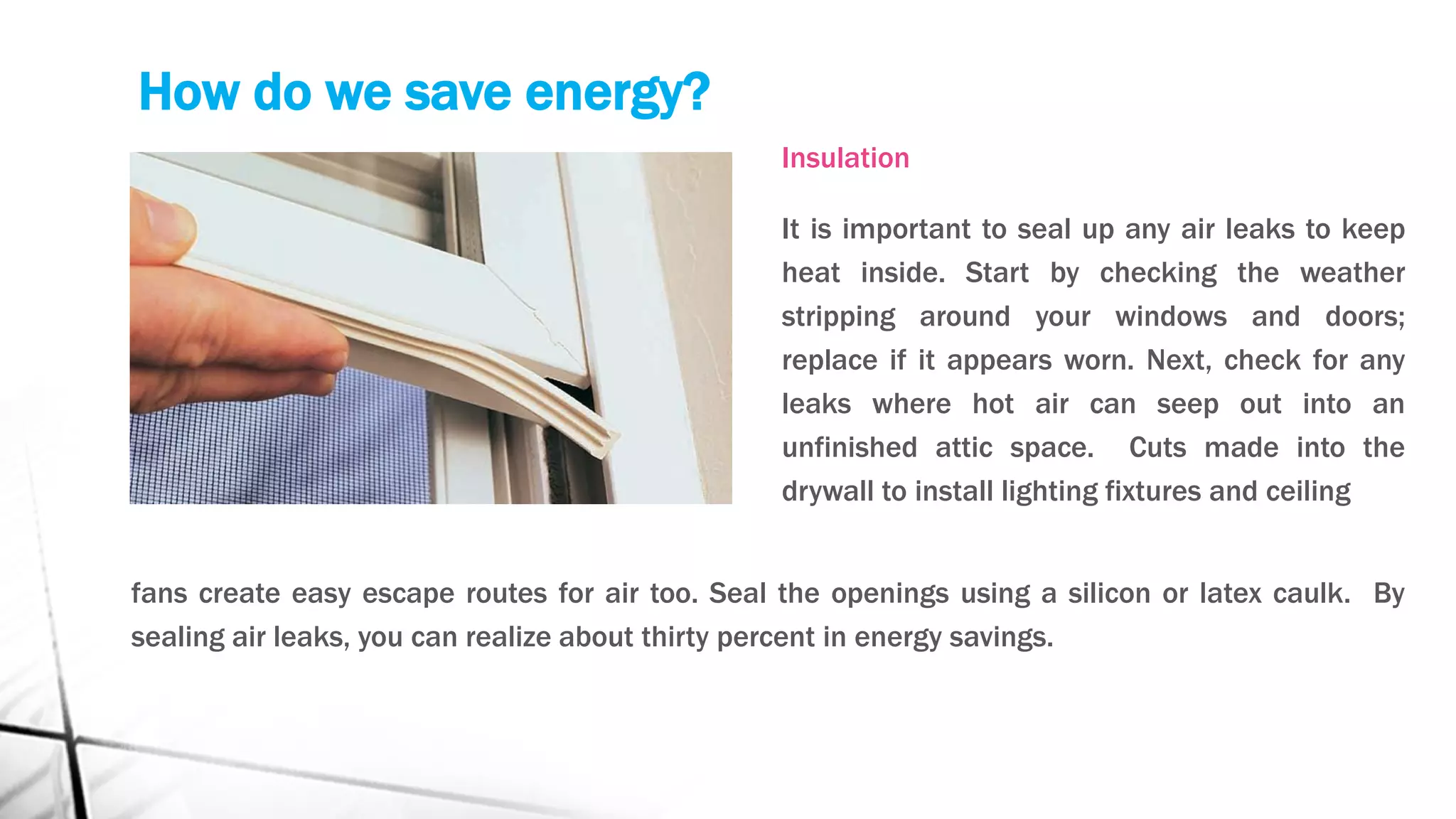 How do we save energy?
Insulation
It is important to seal up any air leaks to keep
heat inside. Start by checking the weather
stripping around your windows and doors;
replace if it appears worn. Next, check for any
leaks where hot air can seep out into an
unfinished attic space. Cuts made into the
drywall to install lighting fixtures and ceiling
fans create easy escape routes for air too. Seal the openings using a silicon or latex caulk. By
sealing air leaks, you can realize about thirty percent in energy savings.
 