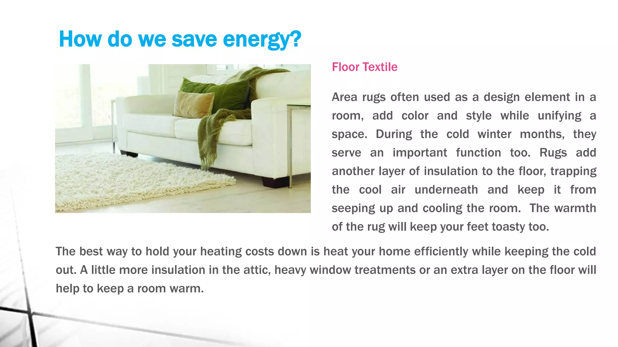 How do we save energy?
Floor Textile
Area rugs often used as a design element in a
room, add color and style while unifying a
space. During the cold winter months, they
serve an important function too. Rugs add
another layer of insulation to the floor, trapping
the cool air underneath and keep it from
seeping up and cooling the room. The warmth
of the rug will keep your feet toasty too.
The best way to hold your heating costs down is heat your home efficiently while keeping the cold
out. A little more insulation in the attic, heavy window treatments or an extra layer on the floor will
help to keep a room warm.
 