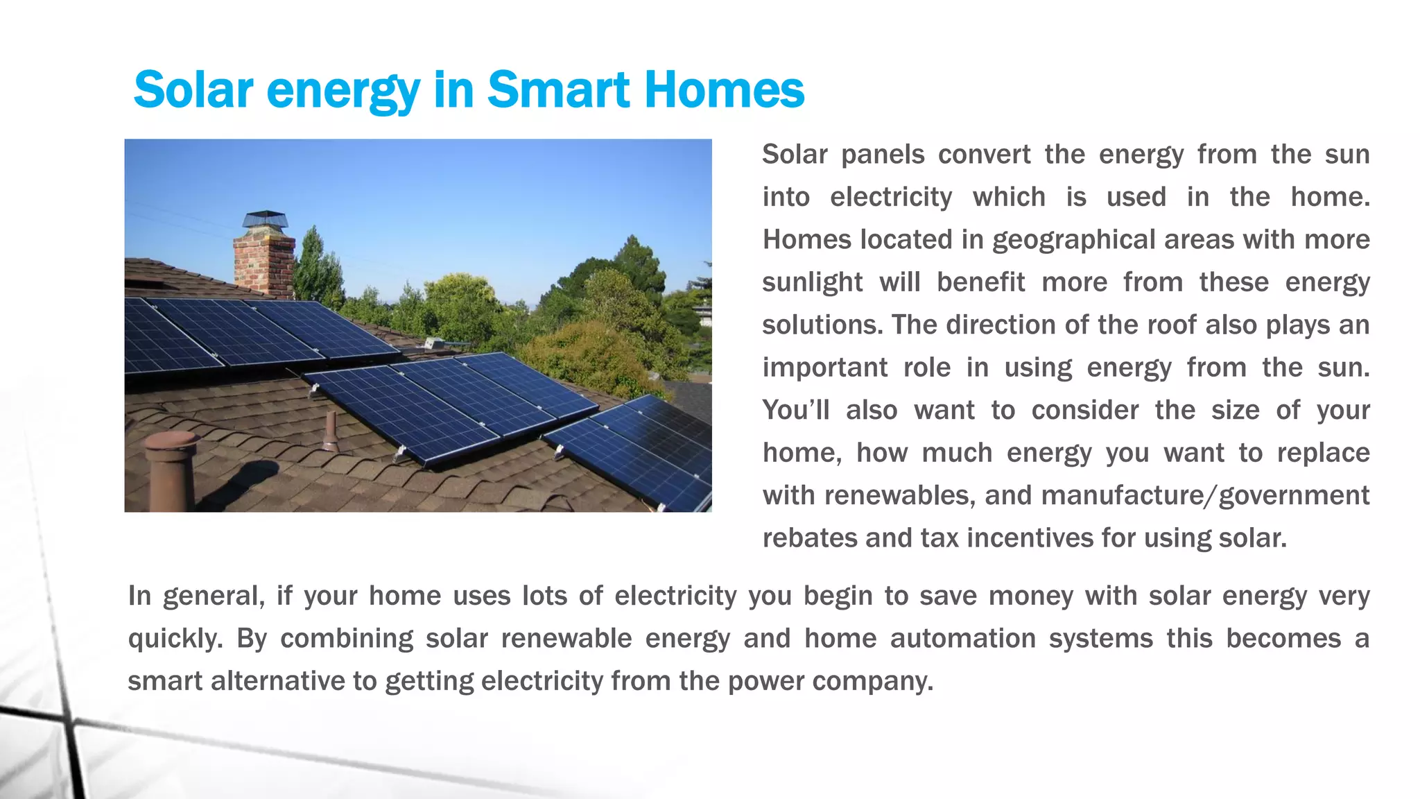 Solar energy in Smart Homes
Solar panels convert the energy from the sun
into electricity which is used in the home.
Homes located in geographical areas with more
sunlight will benefit more from these energy
solutions. The direction of the roof also plays an
important role in using energy from the sun.
You’ll also want to consider the size of your
home, how much energy you want to replace
with renewables, and manufacture/government
rebates and tax incentives for using solar.
In general, if your home uses lots of electricity you begin to save money with solar energy very
quickly. By combining solar renewable energy and home automation systems this becomes a
smart alternative to getting electricity from the power company.
 