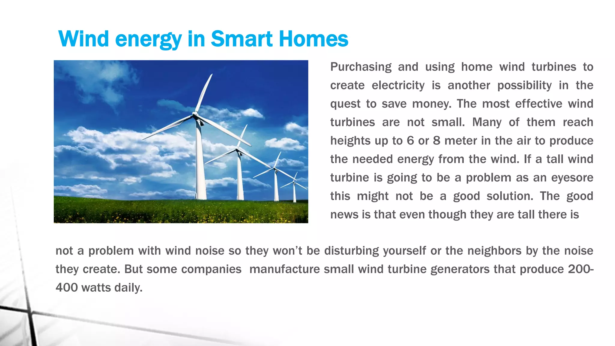 Wind energy in Smart Homes
Purchasing and using home wind turbines to
create electricity is another possibility in the
quest to save money. The most effective wind
turbines are not small. Many of them reach
heights up to 6 or 8 meter in the air to produce
the needed energy from the wind. If a tall wind
turbine is going to be a problem as an eyesore
this might not be a good solution. The good
news is that even though they are tall there is
not a problem with wind noise so they won’t be disturbing yourself or the neighbors by the noise
they create. But some companies manufacture small wind turbine generators that produce 200-
400 watts daily.
 