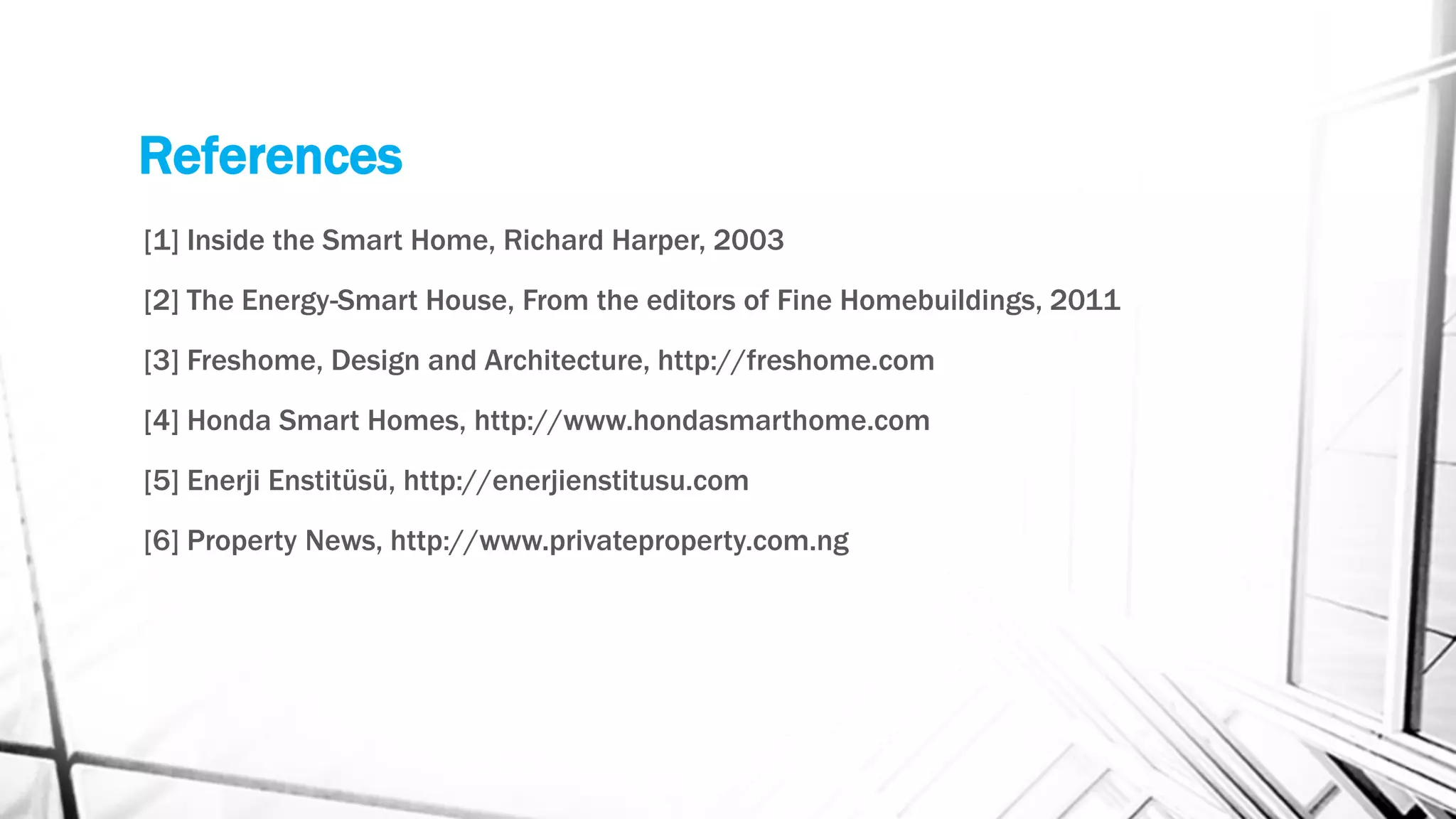 References
[1] Inside the Smart Home, Richard Harper, 2003
[2] The Energy-Smart House, From the editors of Fine Homebuildings, 2011
[3] Freshome, Design and Architecture, http://freshome.com
[4] Honda Smart Homes, http://www.hondasmarthome.com
[5] Enerji Enstitüsü, http://enerjienstitusu.com
[6] Property News, http://www.privateproperty.com.ng
 