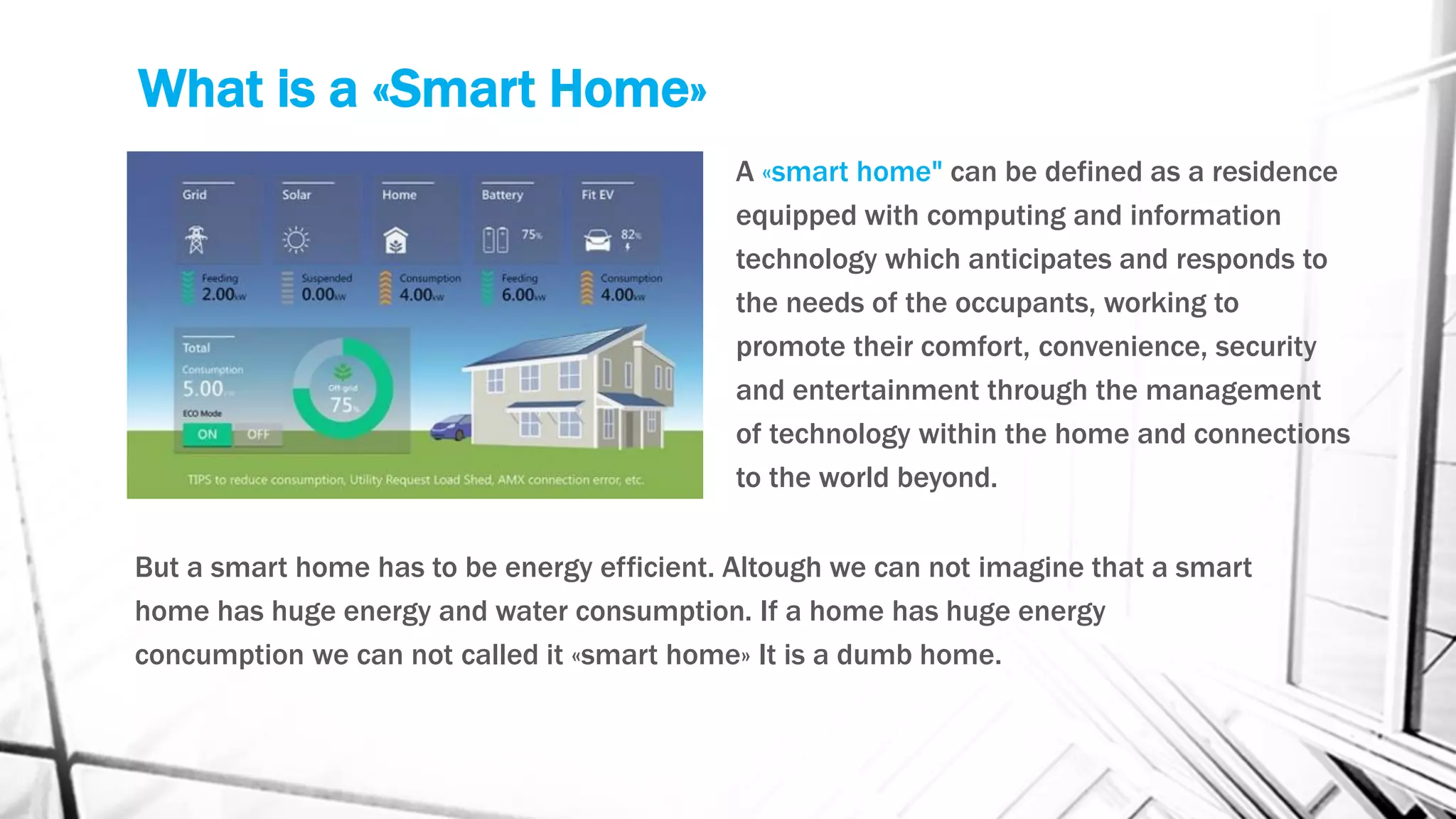 What is a «Smart Home»
A «smart home" can be defined as a residence
equipped with computing and information
technology which anticipates and responds to
the needs of the occupants, working to
promote their comfort, convenience, security
and entertainment through the management
of technology within the home and connections
to the world beyond.
But a smart home has to be energy efficient. Altough we can not imagine that a smart
home has huge energy and water consumption. If a home has huge energy
concumption we can not called it «smart home» It is a dumb home.
 