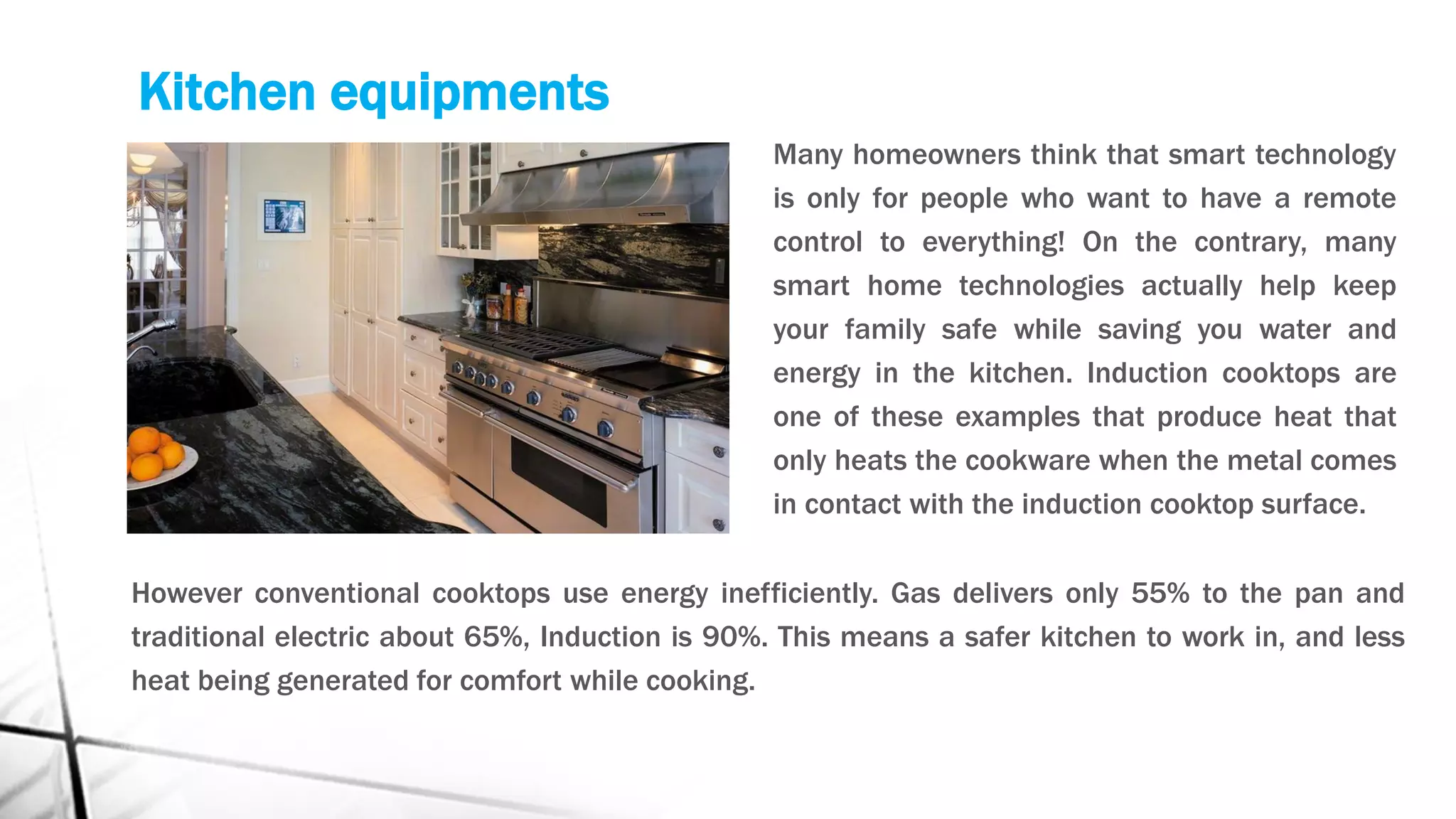 Kitchen equipments
Many homeowners think that smart technology
is only for people who want to have a remote
control to everything! On the contrary, many
smart home technologies actually help keep
your family safe while saving you water and
energy in the kitchen. Induction cooktops are
one of these examples that produce heat that
only heats the cookware when the metal comes
in contact with the induction cooktop surface.
However conventional cooktops use energy inefficiently. Gas delivers only 55% to the pan and
traditional electric about 65%, Induction is 90%. This means a safer kitchen to work in, and less
heat being generated for comfort while cooking.
 