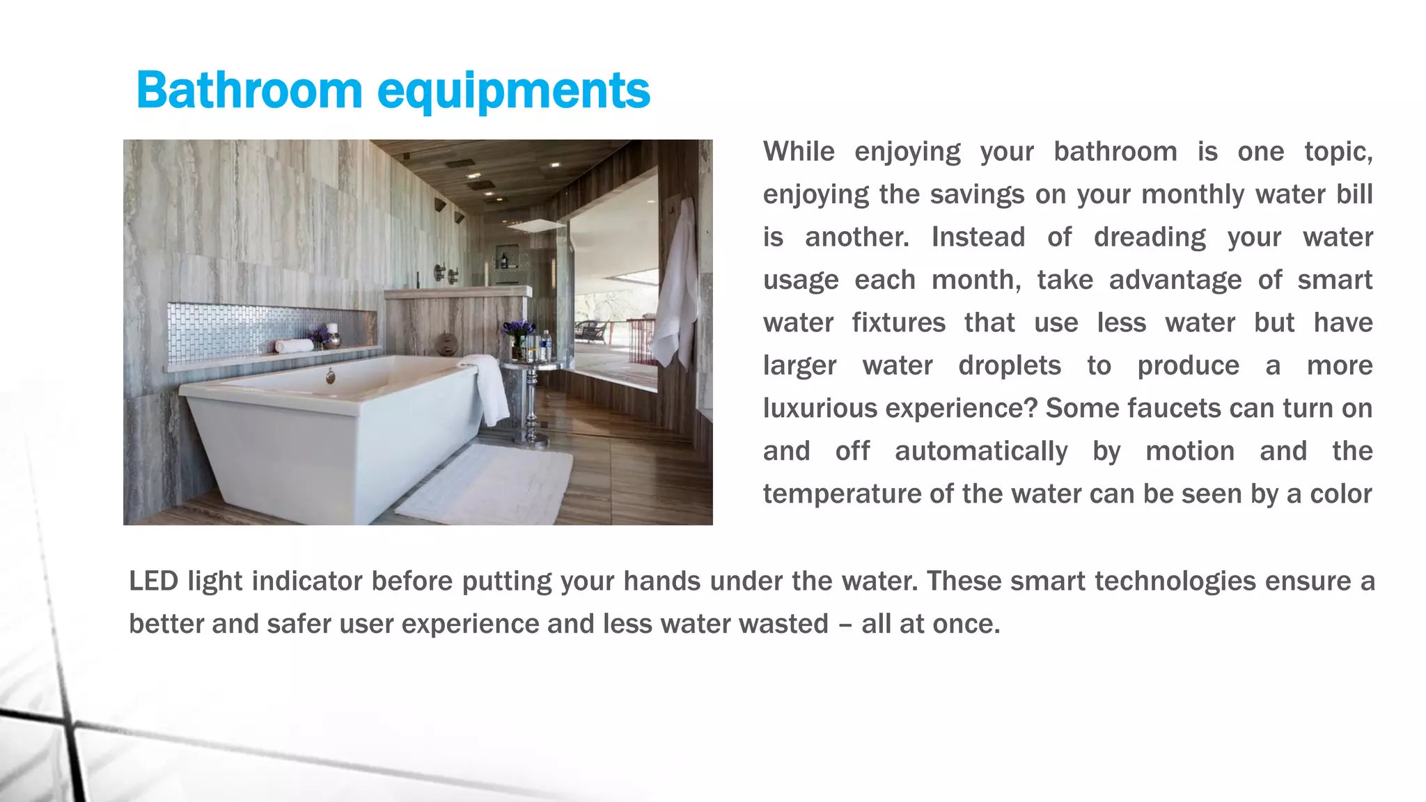 Bathroom equipments
While enjoying your bathroom is one topic,
enjoying the savings on your monthly water bill
is another. Instead of dreading your water
usage each month, take advantage of smart
water fixtures that use less water but have
larger water droplets to produce a more
luxurious experience? Some faucets can turn on
and off automatically by motion and the
temperature of the water can be seen by a color
LED light indicator before putting your hands under the water. These smart technologies ensure a
better and safer user experience and less water wasted – all at once.
 