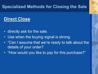 Specialized Methods for Closing the Sale
Direct Close
• directly ask for the sale.
• Use when the buying signal is strong.
• “Can I assume that we’re ready to talk about the
details of your order?
• “How would you like to pay for this purchase?”
 