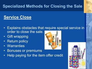 Specialized Methods for Closing the Sale
Service Close
• Explains obstacles that require special service in
order to close the sale.
• Gift wrapping
• Return policy
• Warranties
• Bonuses or premiums
• Help paying for the item offer credit
 