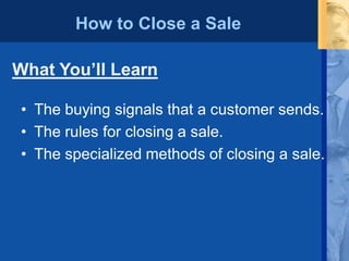 How to Close a Sale
• The buying signals that a customer sends.
• The rules for closing a sale.
• The specialized methods of closing a sale.
What You’ll Learn
 