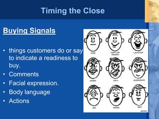Timing the Close
Buying Signals
• things customers do or say
to indicate a readiness to
buy.
• Comments
• Facial expression.
• Body language
• Actions
 