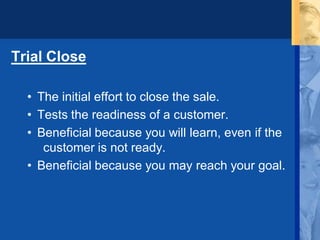 Trial Close
• The initial effort to close the sale.
• Tests the readiness of a customer.
• Beneficial because you will learn, even if the
customer is not ready.
• Beneficial because you may reach your goal.
 