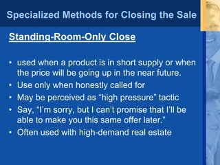 Specialized Methods for Closing the Sale
Standing-Room-Only Close
• used when a product is in short supply or when
the price will be going up in the near future.
• Use only when honestly called for
• May be perceived as “high pressure” tactic
• Say, “I’m sorry, but I can’t promise that I’ll be
able to make you this same offer later.”
• Often used with high-demand real estate
 