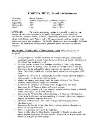 POSITION TITLE: Benefits Administrator
Department: Human Resources
Reports To: Assistant Superintendent for Human Resources
Prepared by: ARV Date: 9/21/99
Approved by: ARV Date: 9/21/99
Edited: ARV Date: 7/15/15
SUMMARY: The benefits administrator position is responsible for directing and
planning the day-to-day operations of the benefits department to include State Plans,
Miscellaneous Insurance Policies, Worker’s Compensation, Retirement and other benefits
offered by the District and/or State as well as HR support through employee relations, policy
updates and general legal compliance. The benefits administrator also is responsible for District
substitutes, the maintenance of the substitute placement system and day to day substitute
operations.
ESSENTIAL DUTIES AND RESPONSIBILITIES: Other duties may be
assigned.
• Conducts/supervises new hire orientation for incoming employees, ensures legal
requirements are met to include Human Resources, Payroll and Benefits Information at
the Federal, State and District Level.
• Performs Benefits Administration to include resolution of claims, policy changes,
approving invoices for payment, audits for errors and communication to employees.
• Responsible for life and disability claims processing and reporting to include death
claims. Works with public/family regarding funeral assignments and payment of life
claims.
• Supervises the Enrollment for State Benefits to include optional retirement deductions,
vendor policies, etc. for accuracy and compliance.
• Reviews the monthly discrepancy reports for benefits (Cafeteria Plan, Vendor
Services), makes necessary changes and corrections.
• Responsible for termination of coverage within the appropriate time frame.
• Responsible for HR Scanning System and records retention.
• Reviews and recommends policy and procedure updates based on changes to applicable
benefits laws such as FMLA, ADA, and ACA.
• Responsible for ACA reporting and recordkeeping with State and Federal agencies.
• Assists in the development and implementation of personnel policies and procedures,
prepares and maintains employee handbook.
• Distributes communications from District Vendors at least once per year in a
Newsletter format.
• Responsible for Benefits portion of the District website, updating information as
needed for accuracy and content.
• Serves as an advocate and resource for employees.
• Audits monthly billing for State Benefits, responsible for Benefits reporting and
updates to other departments and State Agencies. Responsible for Payroll updates and
notification to Payroll of benefit changes.
 