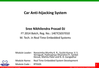 ©M. S. Ramaiah University of Applied Sciences
1
Faculty of Engineering & Technology
Car Anti-hijacking System
Sree Nikhilendra Prasad DJ
FT 2014 Batch, Reg. No.: 14ETCS037010
M. Tech. in Real Time Embedded Systems
Module Leader: Narasimha Murthy K. R., Suchit Kumar, V. S.
Yerragudi, Padmapriya Dharishini P., Sanket
Dessai, Mahita Patel and N. D. Gangadhar
Module Name: Real Time Embedded System Development
Module Code : RTS505
 
