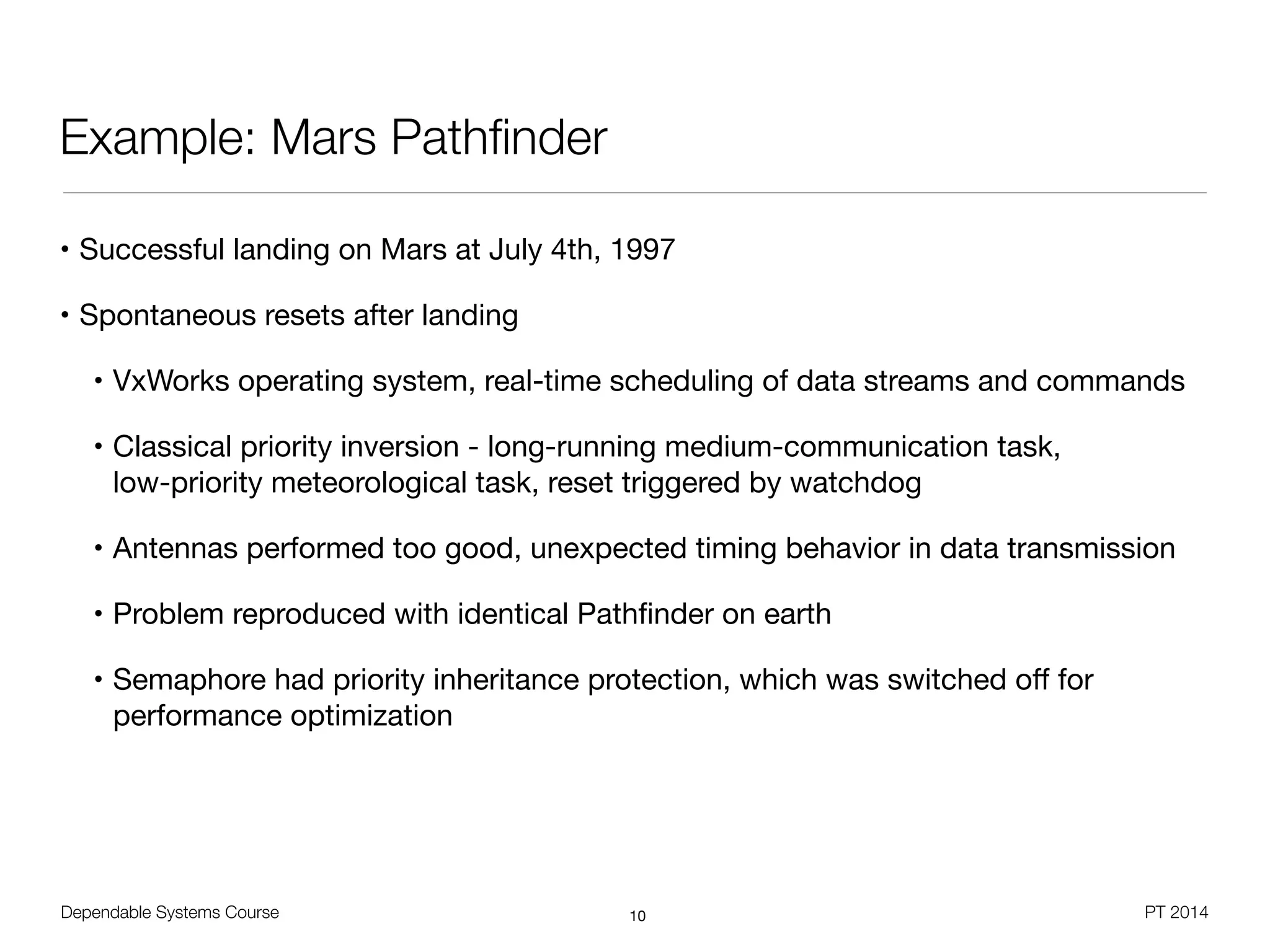Dependable Systems Course PT 2014
Example: Mars Pathﬁnder
• Successful landing on Mars at July 4th, 1997

• Spontaneous resets after landing

• VxWorks operating system, real-time scheduling of data streams and commands

• Classical priority inversion - long-running medium-communication task,  
low-priority meteorological task, reset triggered by watchdog

• Antennas performed too good, unexpected timing behavior in data transmission

• Problem reproduced with identical Pathﬁnder on earth

• Semaphore had priority inheritance protection, which was switched oﬀ for
performance optimization
10
 