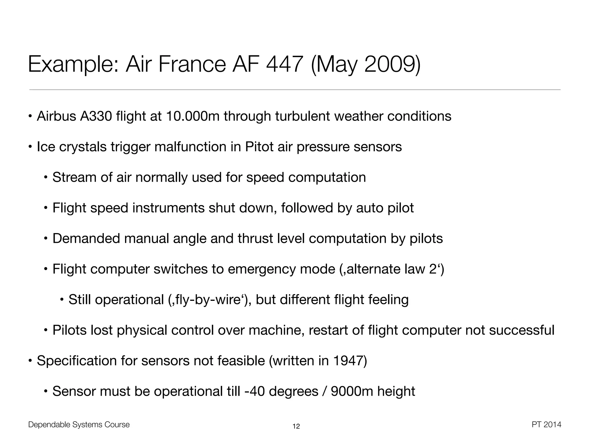 Dependable Systems Course PT 2014
Example: Air France AF 447 (May 2009)
• Airbus A330 ﬂight at 10.000m through turbulent weather conditions

• Ice crystals trigger malfunction in Pitot air pressure sensors

• Stream of air normally used for speed computation

• Flight speed instruments shut down, followed by auto pilot

• Demanded manual angle and thrust level computation by pilots

• Flight computer switches to emergency mode (,alternate law 2‘)

• Still operational (,ﬂy-by-wire‘), but diﬀerent ﬂight feeling

• Pilots lost physical control over machine, restart of ﬂight computer not successful

• Speciﬁcation for sensors not feasible (written in 1947)

• Sensor must be operational till -40 degrees / 9000m height
12
 