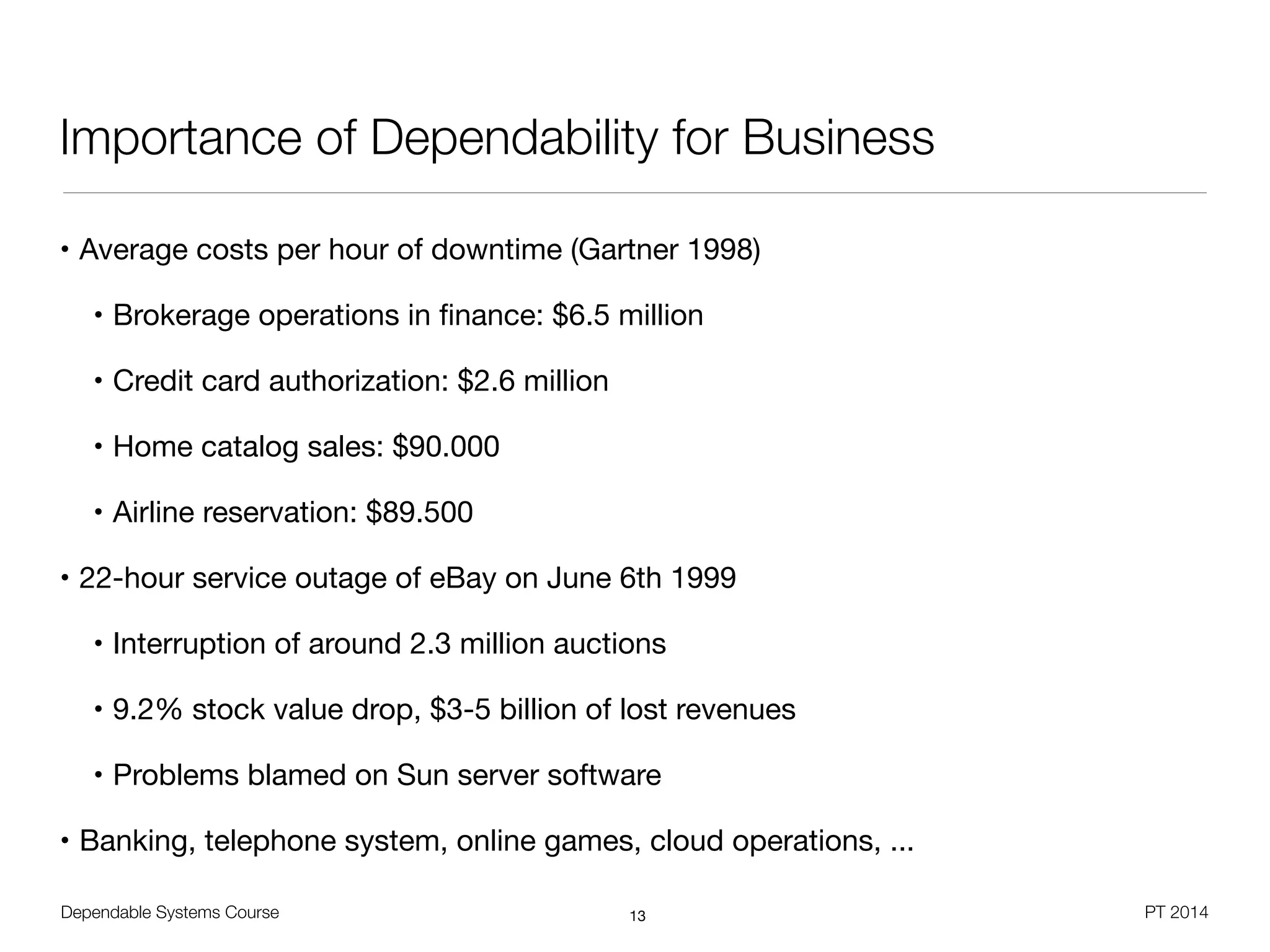 Dependable Systems Course PT 2014
Importance of Dependability for Business
• Average costs per hour of downtime (Gartner 1998)

• Brokerage operations in ﬁnance: $6.5 million

• Credit card authorization: $2.6 million

• Home catalog sales: $90.000

• Airline reservation: $89.500

• 22-hour service outage of eBay on June 6th 1999

• Interruption of around 2.3 million auctions

• 9.2% stock value drop, $3-5 billion of lost revenues

• Problems blamed on Sun server software

• Banking, telephone system, online games, cloud operations, ...
13
 