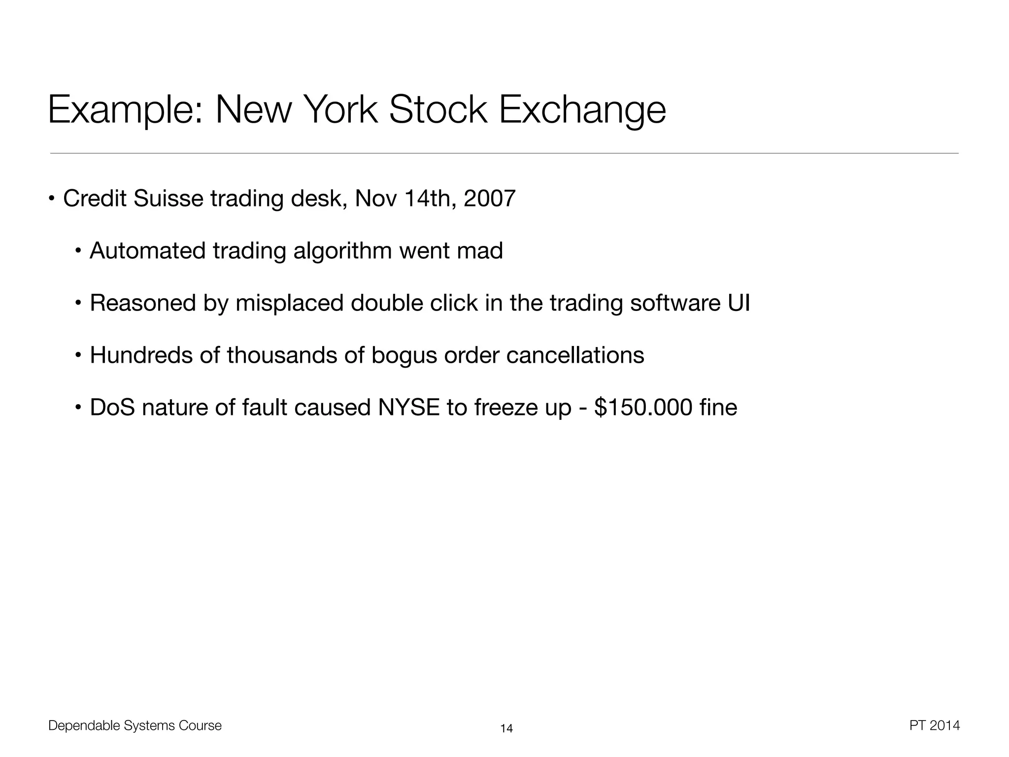 Dependable Systems Course PT 2014
Example: New York Stock Exchange
• Credit Suisse trading desk, Nov 14th, 2007

• Automated trading algorithm went mad

• Reasoned by misplaced double click in the trading software UI

• Hundreds of thousands of bogus order cancellations

• DoS nature of fault caused NYSE to freeze up - $150.000 ﬁne
14
 