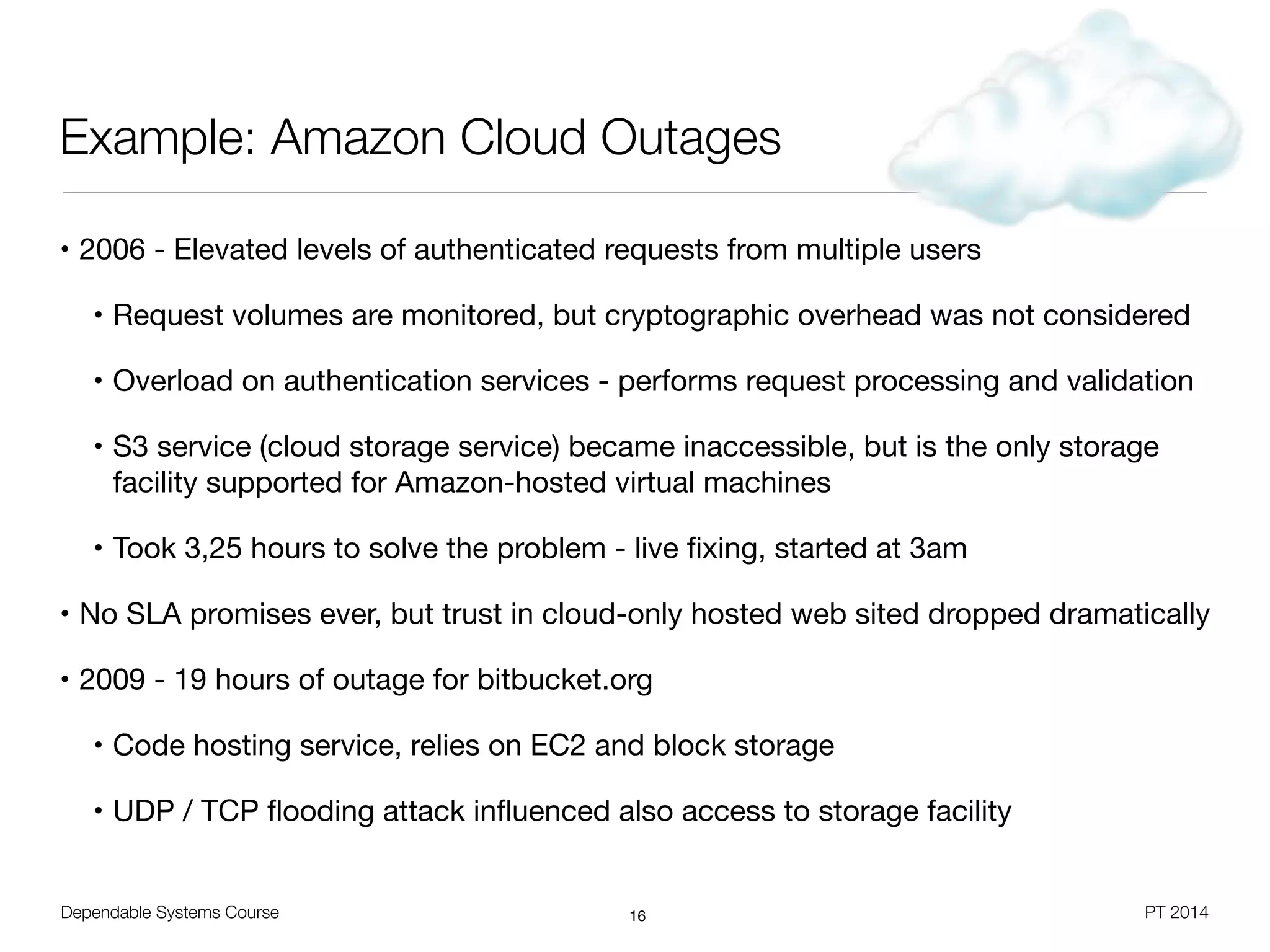 Dependable Systems Course PT 2014
Example: Amazon Cloud Outages
• 2006 - Elevated levels of authenticated requests from multiple users

• Request volumes are monitored, but cryptographic overhead was not considered

• Overload on authentication services - performs request processing and validation

• S3 service (cloud storage service) became inaccessible, but is the only storage
facility supported for Amazon-hosted virtual machines 

• Took 3,25 hours to solve the problem - live ﬁxing, started at 3am

• No SLA promises ever, but trust in cloud-only hosted web sited dropped dramatically

• 2009 - 19 hours of outage for bitbucket.org

• Code hosting service, relies on EC2 and block storage

• UDP / TCP ﬂooding attack inﬂuenced also access to storage facility
16
 