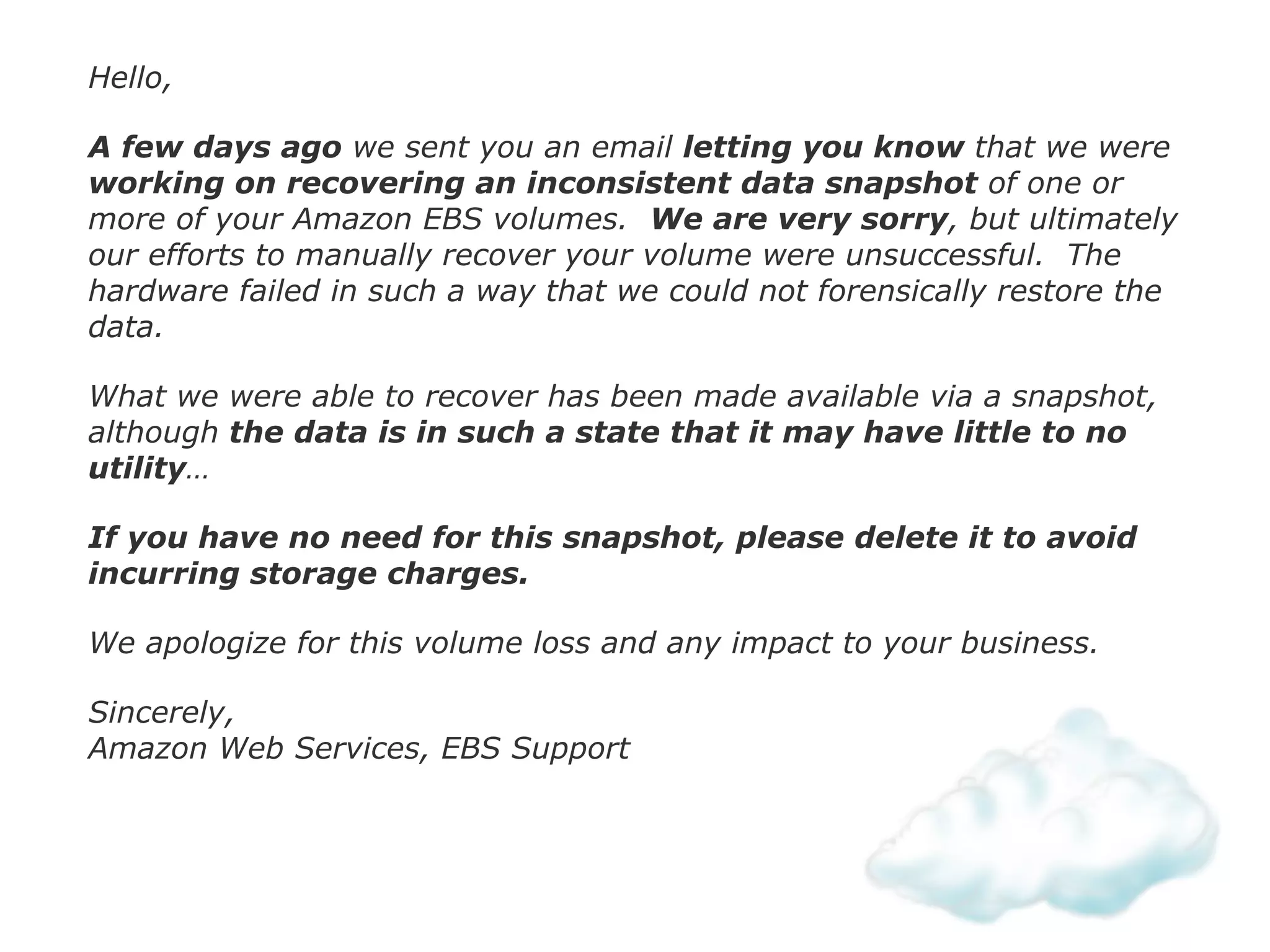 Hello,
A few days ago we sent you an email letting you know that we were
working on recovering an inconsistent data snapshot of one or
more of your Amazon EBS volumes. We are very sorry, but ultimately
our efforts to manually recover your volume were unsuccessful. The
hardware failed in such a way that we could not forensically restore the
data.
What we were able to recover has been made available via a snapshot,
although the data is in such a state that it may have little to no
utility…
If you have no need for this snapshot, please delete it to avoid
incurring storage charges.
We apologize for this volume loss and any impact to your business.
Sincerely, 
Amazon Web Services, EBS Support
 