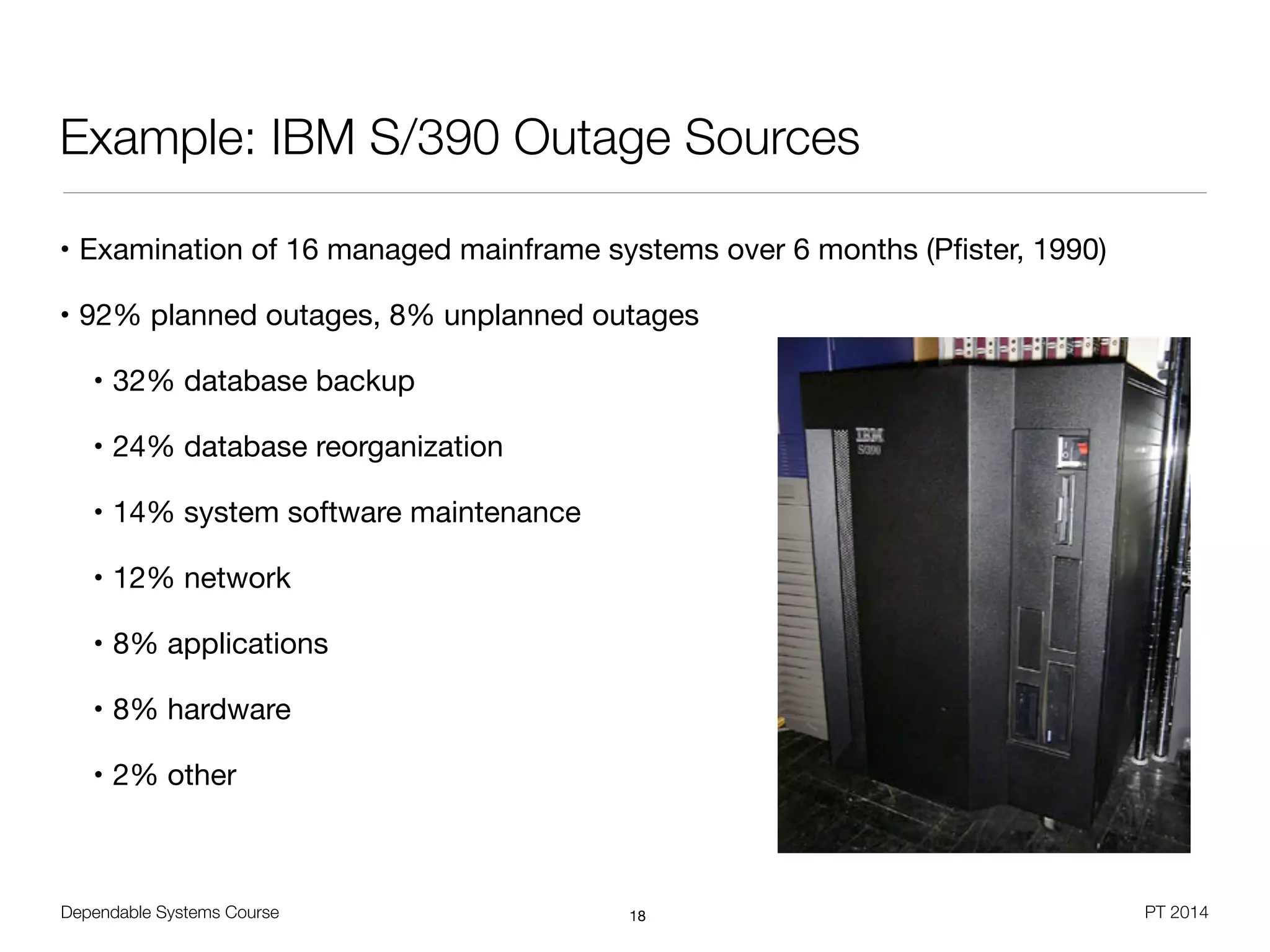Dependable Systems Course PT 2014
Example: IBM S/390 Outage Sources
• Examination of 16 managed mainframe systems over 6 months (Pﬁster, 1990)

• 92% planned outages, 8% unplanned outages

• 32% database backup

• 24% database reorganization

• 14% system software maintenance

• 12% network

• 8% applications

• 8% hardware

• 2% other
18
 