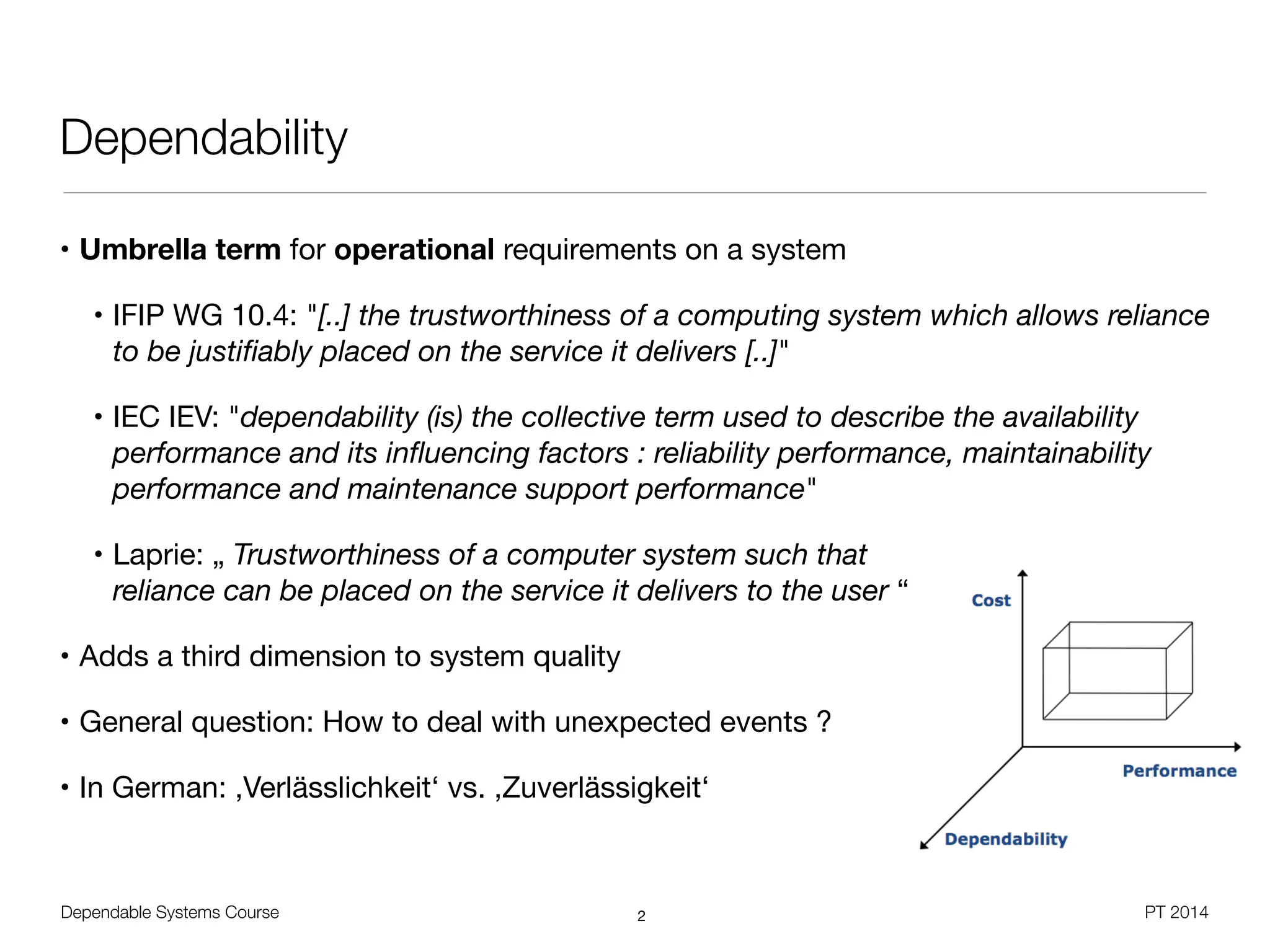 Dependable Systems Course PT 2014
Dependability
• Umbrella term for operational requirements on a system

• IFIP WG 10.4: "[..] the trustworthiness of a computing system which allows reliance
to be justiﬁably placed on the service it delivers [..]"

• IEC IEV: "dependability (is) the collective term used to describe the availability
performance and its inﬂuencing factors : reliability performance, maintainability
performance and maintenance support performance"

• Laprie: „ Trustworthiness of a computer system such that  
reliance can be placed on the service it delivers to the user “

• Adds a third dimension to system quality

• General question: How to deal with unexpected events ?

• In German: ,Verlässlichkeit‘ vs. ,Zuverlässigkeit‘ 
2
 