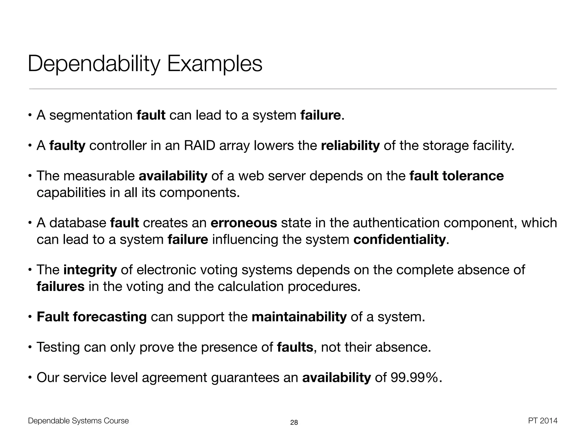 Dependable Systems Course PT 2014
Dependability Examples
• A segmentation fault can lead to a system failure.

• A faulty controller in an RAID array lowers the reliability of the storage facility.

• The measurable availability of a web server depends on the fault tolerance
capabilities in all its components.

• A database fault creates an erroneous state in the authentication component, which
can lead to a system failure inﬂuencing the system conﬁdentiality. 

• The integrity of electronic voting systems depends on the complete absence of
failures in the voting and the calculation procedures.

• Fault forecasting can support the maintainability of a system.

• Testing can only prove the presence of faults, not their absence.

• Our service level agreement guarantees an availability of 99.99%.
28
 