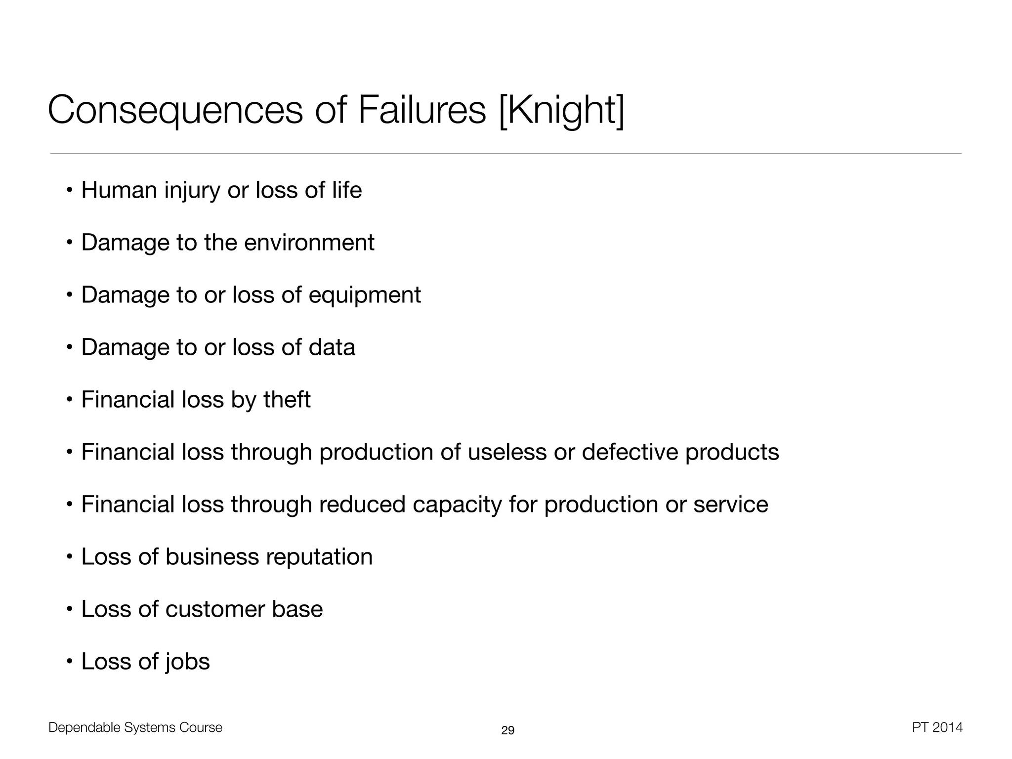 Dependable Systems Course PT 2014
Consequences of Failures [Knight]
• Human injury or loss of life

• Damage to the environment

• Damage to or loss of equipment

• Damage to or loss of data

• Financial loss by theft

• Financial loss through production of useless or defective products

• Financial loss through reduced capacity for production or service

• Loss of business reputation

• Loss of customer base

• Loss of jobs
29
 