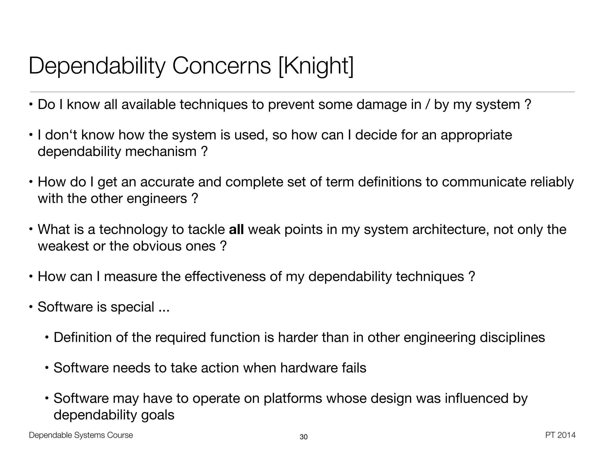 Dependable Systems Course PT 2014
Dependability Concerns [Knight]
• Do I know all available techniques to prevent some damage in / by my system ?

• I don‘t know how the system is used, so how can I decide for an appropriate
dependability mechanism ?

• How do I get an accurate and complete set of term deﬁnitions to communicate reliably
with the other engineers ?

• What is a technology to tackle all weak points in my system architecture, not only the
weakest or the obvious ones ?

• How can I measure the eﬀectiveness of my dependability techniques ?

• Software is special ...

• Deﬁnition of the required function is harder than in other engineering disciplines

• Software needs to take action when hardware fails

• Software may have to operate on platforms whose design was inﬂuenced by
dependability goals
30
 