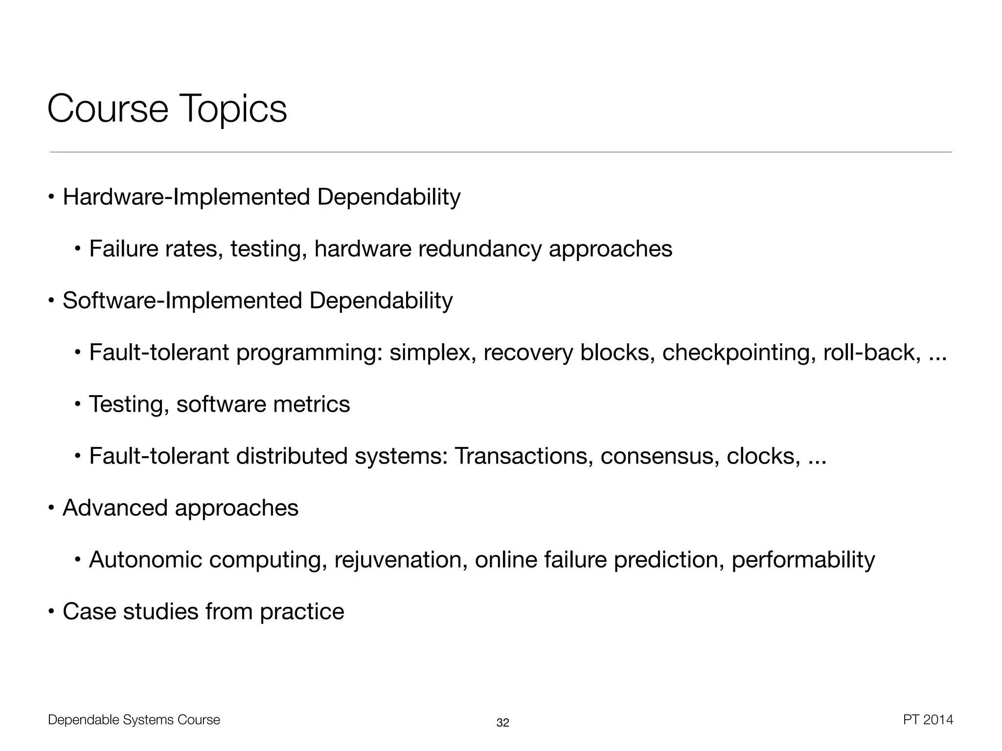Dependable Systems Course PT 2014
Course Topics
• Hardware-Implemented Dependability

• Failure rates, testing, hardware redundancy approaches 

• Software-Implemented Dependability

• Fault-tolerant programming: simplex, recovery blocks, checkpointing, roll-back, ...

• Testing, software metrics

• Fault-tolerant distributed systems: Transactions, consensus, clocks, ...

• Advanced approaches

• Autonomic computing, rejuvenation, online failure prediction, performability

• Case studies from practice
32
 