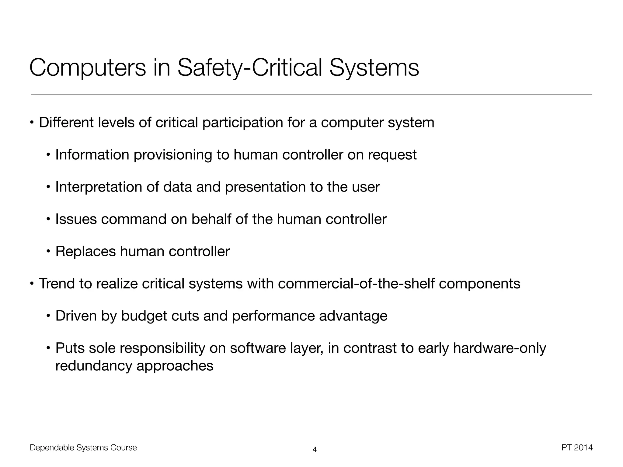 Dependable Systems Course PT 2014
Computers in Safety-Critical Systems
• Diﬀerent levels of critical participation for a computer system

• Information provisioning to human controller on request

• Interpretation of data and presentation to the user

• Issues command on behalf of the human controller

• Replaces human controller

• Trend to realize critical systems with commercial-of-the-shelf components

• Driven by budget cuts and performance advantage

• Puts sole responsibility on software layer, in contrast to early hardware-only
redundancy approaches
4
 