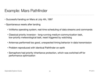 Dependable Systems Course PT 2014
Example: Mars Pathﬁnder
• Successful landing on Mars at July 4th, 1997

• Spontaneous resets after landing

• VxWorks operating system, real-time scheduling of data streams and commands

• Classical priority inversion - long-running medium-communication task,  
low-priority meteorological task, reset triggered by watchdog

• Antennas performed too good, unexpected timing behavior in data transmission

• Problem reproduced with identical Pathﬁnder on earth

• Semaphore had priority inheritance protection, which was switched oﬀ for
performance optimization
10
 