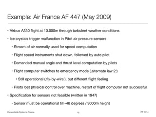 Dependable Systems Course PT 2014
Example: Air France AF 447 (May 2009)
• Airbus A330 ﬂight at 10.000m through turbulent weather conditions

• Ice crystals trigger malfunction in Pitot air pressure sensors

• Stream of air normally used for speed computation

• Flight speed instruments shut down, followed by auto pilot

• Demanded manual angle and thrust level computation by pilots

• Flight computer switches to emergency mode (,alternate law 2‘)

• Still operational (,ﬂy-by-wire‘), but diﬀerent ﬂight feeling

• Pilots lost physical control over machine, restart of ﬂight computer not successful

• Speciﬁcation for sensors not feasible (written in 1947)

• Sensor must be operational till -40 degrees / 9000m height
12
 