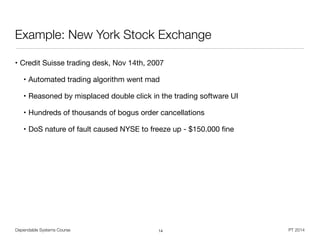 Dependable Systems Course PT 2014
Example: New York Stock Exchange
• Credit Suisse trading desk, Nov 14th, 2007

• Automated trading algorithm went mad

• Reasoned by misplaced double click in the trading software UI

• Hundreds of thousands of bogus order cancellations

• DoS nature of fault caused NYSE to freeze up - $150.000 ﬁne
14
 