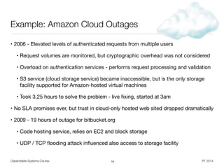 Dependable Systems Course PT 2014
Example: Amazon Cloud Outages
• 2006 - Elevated levels of authenticated requests from multiple users

• Request volumes are monitored, but cryptographic overhead was not considered

• Overload on authentication services - performs request processing and validation

• S3 service (cloud storage service) became inaccessible, but is the only storage
facility supported for Amazon-hosted virtual machines 

• Took 3,25 hours to solve the problem - live ﬁxing, started at 3am

• No SLA promises ever, but trust in cloud-only hosted web sited dropped dramatically

• 2009 - 19 hours of outage for bitbucket.org

• Code hosting service, relies on EC2 and block storage

• UDP / TCP ﬂooding attack inﬂuenced also access to storage facility
16
 