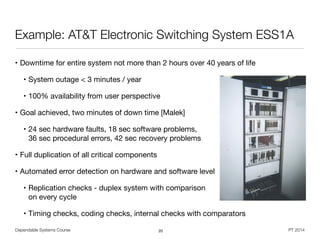 Dependable Systems Course PT 2014
Example: AT&T Electronic Switching System ESS1A
• Downtime for entire system not more than 2 hours over 40 years of life

• System outage < 3 minutes / year

• 100% availability from user perspective

• Goal achieved, two minutes of down time [Malek]

• 24 sec hardware faults, 18 sec software problems,  
36 sec procedural errors, 42 sec recovery problems

• Full duplication of all critical components

• Automated error detection on hardware and software level

• Replication checks - duplex system with comparison 
on every cycle

• Timing checks, coding checks, internal checks with comparators
20
 