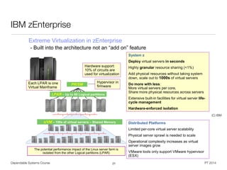 Dependable Systems Course PT 2014
IBM zEnterprise
27
© 2011 IBM Corporation14
IBM zEnterprise
The potential performance impact of the Linux server farm is
isolated from the other Logical partitions (LPAR)
LPAR – Up to 60 Logical partitions
System z
Deploy virtual servers in seconds
Highly granular resource sharing (<1%)
Add physical resources without taking system
down, scale out to 1000s of virtual servers
Do more with less:
More virtual servers per core,
Share more physical resources across servers
Extensive built-in facilities for virtual server life-
cycle management
Hardware-enforced isolation
Distributed Platforms
Limited per-core virtual server scalability
Physical server sprawl is needed to scale
Operational complexity increases as virtual
server images grow
VMware tools only support VMware hypervisor
(ESX)
PR/SM
Hypervisor in
firmware
z/VM – 100s of virtual servers – Shared Memory
Hardware support:
10% of circuits are
used for virtualization
Each LPAR is one
Virtual Mainframe
Extreme Virtualization in zEnterprise
- Built into the architecture not an “add on” feature
(C) IBM
 